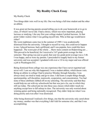 My Reality Check Essay
My Reality Check
Two things didn t mix well in my life. One was being a full time student and the other
an athlete.
It was great not having parents around telling you to do your homework or to go to
class, of which I never did. I had a choice, which was more important, playing
lacrosse or studying. Like any first year college student I picked lacrosse. At that
point I didn t realize what I was getting myself into. Who at that age would know
either?
My worst nightmare came true in the summer of 1989. I was academically
dismissed from the university. I thought to myself no way, this could never happen
to me, I played lacrosse, had a girlfriend, and I was popular, how could this have
happened . The worst part of the whole ... Show more content on Helpwriting.net ...
This proved to be beneficial, for I received a 3.67 grade point average for that
semester. That spring was just as good, that year my grade point average was a 3.46.
I was happy, and so were my parents. I proceeded to reapply back to my former
university and was accepted. I gradated with over a 3.0 in my major and was offered
a job in Washington D.C.
Being dismissed from college was one experience that I have never regretted and
never will. I can see why this happened; I was a student athlete, which doesn t mix.
Being an athlete in college I had to practice Monday through Saturday, I was
always tired, too tired to study and go to class. I did learn a couple things though,
sportsmanship, self discipline, teamwork, cooperation, and concentration. Too bad
none of these attributes rubbed off on my schooling. The university said that they
would help me out with my schoolwork but that was just a lie, one in which they
still use today. The school put me into these easy classes which didn t teach me
anything except how to fall asleep in class. The university was only worried about
winning games and being nationally recognized. They didn t help me when I was
doing poorly and even after I was dismissed.
After being dismissed I realized a few things, one that the university only cared about
my money, another was that everything I did I did for someone else, and that I was
accomplishing
 