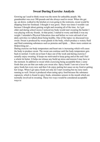 Sweat During Exercise Analysis
Growing up I used to think sweat was the norm for unhealthy people. My
grandmother was over 300 pounds and she always used to sweat. When she got
up, sat down, walked to the kitchen or even going to the restroom, sweat would be
dripping from her forehead. I thought it was gross. There was times I wouldn t eat
because I thought about gaining weight and sweating all of the time. As I got
older and during school recess I noticed my body would start sweating the harder I
was playing with my friends. At that point, I started to worry and think it was my
weight. I attended a Physical Education class and before we were advised of our
daily activities we talked about being healthy. One of the topics we discussed was
sweat. Sweat is produced by sweat glands in the body, which produce a watery fluid
and fluid containing substances such as proteins and lipids. ... Show more content on
Helpwriting.net ...
During exercise our body temperature and heart rate is increasing which will cause
the body to produce sweat. The sweat can continue until the body temperature gets
back to normal. I work out at least 4 days out of the week and during exercise I
actually enjoy sweating. It keeps me motivated to keep going and at the end I feel
a whole lot better. It helps me release any build up stress and tension I may have at
the moment. In addition to sweat while exercising being acceptable there s some
foods that you eat that can make you sweat also. Spicy foods! I am not a lover for
spicy foods but every now and then I do enjoy putting hot sauce on my food or getting
hot wings. When I get spicy foods not only do I start sweating but my nose starts
running as well. Sweat is produced when eating spicy food because the substance
capsaicin, which is found in spicy foods, stimulates sensors in the mouth which are
normally involved in sweating. These two ways would be considered acceptable
ways to
 