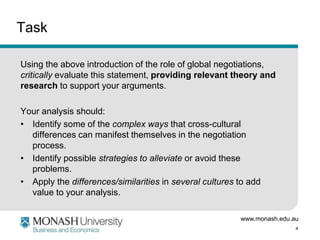 www.monash.edu.au
4
Task
Using the above introduction of the role of global negotiations,
critically evaluate this statement, providing relevant theory and
research to support your arguments.
Your analysis should:
• Identify some of the complex ways that cross-cultural
differences can manifest themselves in the negotiation
process.
• Identify possible strategies to alleviate or avoid these
problems.
• Apply the differences/similarities in several cultures to add
value to your analysis.
 