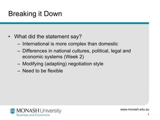www.monash.edu.au
5
Breaking it Down
• What did the statement say?
– International is more complex than domestic
– Differences in national cultures, political, legal and
economic systems (Week 2)
– Modifying (adapting) negotiation style
– Need to be flexible
 