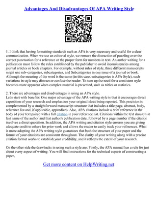 Advantages And Disadvantages Of APA Writing Style
1. I think that having formatting standards such as APA is very necessary and useful for a clear
communication. When we use an editorial style, we remove the distraction of puzzling over the
correct punctuation for a reference or the proper form for numbers in text. An author writing for a
publication must follow the rules established by the publisher to avoid inconsistencies among
journal articles or book chapters. For example, without rules of style, three different manuscripts
might use sub–categories, subcategories, and Subcategories in one issue of a journal or book.
Although the meaning of the word is the same (in this case, subcategories is APA Style), such
variations in style may distract or confuse the reader. To sum up the need for a consistent style
becomes more apparent when complex material is presented, such as tables or statistics.
2. There are advantages and disadvantages in using an APA style.
Let's start with benefits: One major advantage of the APA writing style is that it encourages direct
exposition of your research and emphasizes your original ideas being reported. This precision is
complemented by a straightforward manuscript structure that includes a title page, abstract, body,
reference list and, if applicable, appendices. Also, APA citations include a brief reference in the
body of your text paired with a full citation in your reference list. Citations within the text should list
last name of the author and that author's publication date, followed by a page number if the citation
involves a direct quotation. In addition, the APA writing and citation style ensures you are giving
adequate credit to others for prior work and allows the reader to easily track your references. What
is more adopting the APA writing style guarantees that both the structure of your paper and the
format of your citations are consistent throughout. The clarity of your writing along with a precise
citation format works to establish your credibility, and it reflects the extent of your research.
On the other side the drawbacks in using such a style are: Firstly, the APA manual has a rule for just
about every aspect of writing. You will find instructions for the technical aspects of constructing a
paper,
Get more content on HelpWriting.net
 