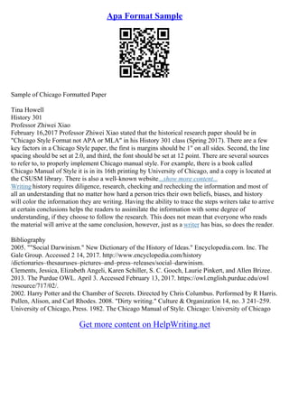 Apa Format Sample
Sample of Chicago Formatted Paper
Tina Howell
History 301
Professor Zhiwei Xiao
February 16,2017 Professor Zhiwei Xiao stated that the historical research paper should be in
"Chicago Style Format not APA or MLA" in his History 301 class (Spring 2017). There are a few
key factors in a Chicago Style paper, the first is margins should be 1" on all sides. Second, the line
spacing should be set at 2.0, and third, the font should be set at 12 point. There are several sources
to refer to, to properly implement Chicago manual style. For example, there is a book called
Chicago Manual of Style it is in its 16th printing by University of Chicago, and a copy is located at
the CSUSM library. There is also a well–known website...show more content...
Writing history requires diligence, research, checking and rechecking the information and most of
all an understanding that no matter how hard a person tries their own beliefs, biases, and history
will color the information they are writing. Having the ability to trace the steps writers take to arrive
at certain conclusions helps the readers to assimilate the information with some degree of
understanding, if they choose to follow the research. This does not mean that everyone who reads
the material will arrive at the same conclusion, however, just as a writer has bias, so does the reader.
Bibliography
2005. ""Social Darwinism." New Dictionary of the History of Ideas." Encyclopedia.com. Inc. The
Gale Group. Accessed 2 14, 2017. http://www.encyclopedia.com/history
/dictionaries–thesauruses–pictures–and–press–releases/social–darwinism.
Clements, Jessica, Elizabeth Angeli, Karen Schiller, S. C. Gooch, Laurie Pinkert, and Allen Brizee.
2013. The Purdue OWL. April 3. Accessed February 13, 2017. https://owl.english.purdue.edu/owl
/resource/717/02/.
2002. Harry Potter and the Chamber of Secrets. Directed by Chris Columbus. Performed by R Harris.
Pullen, Alison, and Carl Rhodes. 2008. "Dirty writing." Culture & Organization 14, no. 3 241–259.
University of Chicago, Press. 1982. The Chicago Manual of Style. Chicago: University of Chicago
Get more content on HelpWriting.net
 