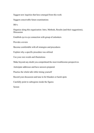 Suggest new inquiries that have emerged from this work
Suggest conceivable future examinations
DO s
Organize along this organization: Intro, Methods, Results (and their suggestions),
Discussion
Establish eye to eye connection with group of onlookers
Provide a review
Become comfortable with all strategies and procedures
Explain why a specific procedure was utilized
Use your own words and illustrations
Make beyond any doubt you comprehend the most troublesome perspectives
Anticipate addresses and have answers prepared.
Practice the whole talk while timing yourself
Record your discussion and tune in for blunders or harsh spots
Carefully point to subregions inside the figures
Screen
 