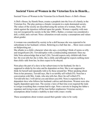 Societal Views of Women in the Victorian Era in Henrik...
Societal Views of Women in the Victorian Era in Henrik Ibsen s A Doll s House
A Doll s House, by Henrik Ibsen, creates a peephole into the lives of a family in the
Victorian Era. The play portrays a female viewpoint in a male dominated society.
The values of the society are described using the actions of a woman, Nora, who
rebels against the injustices inflicted upon her gender. Women s equality with men
was not recognized by society in the late 1800 s. Rather, a woman was considered a
doll, a child, and a servant. Nora s alienation reveals society s assumptions and values
about gender.
A woman was considered by society to be a doll because she was expected to be
subordinate to her husband s whims. Referring to a ball that she ... Show more content
on Helpwriting.net ...
She alludes to a child s character when she says, everything I think of seems so silly
and insignificant (26). Torvaldreplies with a condescending statement: Does my
little Nora acknowledge that at last? (26). Torvald expects only childish talk from
her. He even tells her she is little, like a child, and although he expects nothing more
than child s talk from her, he does expect to be obeyed.
Nora plays the part of a slave in her subservience to her husband, for she is
supposed to abide by his rules and be dependent on him. She is not supposed to
think for herself and repeatedly told so by those around her. When speaking about
Nora in her presence, Torvald says, She is so terribly self willed (55). Nora has a
conversation with Mrs. Linde, who also tells her, Don t be self willed (57).
Torvald tells her, I will advise you and direct you (64). Nora is expected to be a
dependent slave who follows her husband s advice and directions. Women were also
legally dependent upon men. The society s laws of that time even required the male
to cosign everything that a woman had to sign. Nora s naivete in forging her father s
signature and trying to pay off the loan further emphasizes Victorian society s
assumptions about women s inability to deal with a man s world.
These assumptions about women caused their gender value to be vastly
 
