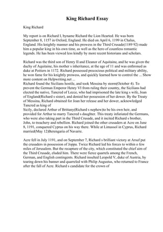 King Richard Essay
King Richard
My report is on Richard I, byname Richard the Lion Hearted. He was born
September 8, 1157 in Oxford, England. He died on April 6, 1199 in Chalus,
England. His knightly manner and his prowess in the Third Crusade(1189 92) made
him a popular king in his own time, as well as the hero of countless romantic
legends. He has been viewed less kindly by more recent historians and scholars.
Richard was the third son of Henry II and Eleanor of Aquitaine, and he was given the
duchy of Aquitaine, his mother s inheritance, at the age of 11 and was enthroned as
duke at Poitiers in 1172. Richard possessed precocious political and military ability,
he won fame for his knightly prowess, and quickly learned how to control the ... Show
more content on Helpwriting.net ...
Richard found the Sicilians hostile, and took Messina by storm(October 4). To
prevent the German Emperor Henry VI from ruling their country, the Sicilians had
elected the native, Tancred of Lecce, who had imprisoned the late king s wife, Joan
of England(Richard s sister), and denied her possession of her dower. By the Treaty
of Messina, Richard obtained for Joan her release and her dower, acknowledged
Tancred as king of
Sicily, declared Arthur of Brittany(Richard s nephew)to be his own heir, and
provided for Arthur to marry Tancred s daughter. This treaty infuriated the Germans,
who were also taking part in the Third Crusade, and it incited Richard s brother,
John, to treachery and rebellion. Richard joined the other crusaders at Acre on June
8, 1191, conquered Cyprus on his way there. While at Limassol in Cyprus, Richard
married(May 12)Berengaria of Navarre.
Acre fell in July 1191, and on September 7, Richard s brilliant victory at Arsuf put
the crusaders in possession of Joppa. Twice Richard led his forces to within o few
miles of Jerusalem. But the recapture of the city, which constituted the chief aim of
the Third Crusade, eluded him. There were fierce quarrels among the French,
German, and English contingents. Richard insulted Leopold V, duke of Austria, by
tearing down his banner and quarreled with Philip Augustus, who returned to France
after the fall of Acre. Richard s candidate for the crown of
 
