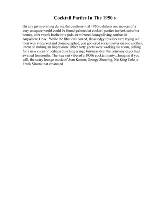 Cocktail Parties In The 1950 s
On any given evening during the quintessential 1950s, shakers and movers of a
very unsquare world could be found gathered at cocktail parties in sleek suburbia
homes, ultra swank bachelor s pads, or mirrored lounge/living combos in
Anywhere, USA . While the libations flowed, those edgy revelers were trying out
their well rehearsed and choreographed, goo goo eyed social moves on one another,
intent on making an impression. Other party goers were working the room, culling
for a new client or perhaps clinching a huge business deal the company execs had
awaited for months. The way out vibes of a 1950s cocktail party... Imagine if you
will, the sultry lounge music of Stan Kenton, George Shearing, Nat King Cole or
Frank Sinatra that emanated
 