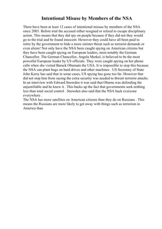 Intentional Misuse by Members of the NSA
There have been at least 12 cases of intentional misuse by members of the NSA
since 2003. Before trial the accused either resigned or retired to escape disciplinary
action. This means that they did spy on people because if they did not they would
go to the trial and be found innocent. However they could have all been paid to
retire by the government to hide a more sinister threat such as terrorist demands or
even aliens! Not only have the NSA been caught spying on American citizens but
they have been caught spying on European leaders, most notably the German
Chancellor. The German Chancellor, Angela Merkel, is believed to be the most
powerful European leader by US officials. They were caught spying on her phone
calls when she visited Barack Obamain the USA. It is impossible to stop this because
the NSA can plant bugs on hard drives and other machines . US Secretary of State
John Kerry has said that in some cases, US spying has gone too far. However that
did not stop him from saying the extra security was needed to thwart terrorist attacks.
In an interview with Edward Snowden it was said that Obama was defending the
unjustifiable and he knew it . This backs up the fact that governments seek nothing
less than total social control . Snowden also said that the NSA hack everyone
everywhere .
The NSA has more satellites on American citizens than they do on Russians . This
means the Russians are more likely to get away with things such as terrorism in
America than
 