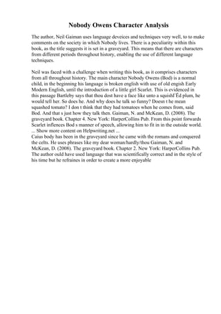 Nobody Owens Character Analysis
The author, Neil Gaiman uses language deveices and techniques very well, to to make
comments on the society in which Nobody lives. There is a peculiarity within this
book, as the title suggests it is set in a graveyard. This means that there are characters
from different periods throughout history, enabling the use of different language
techniques.
Neil was faced with a challenge when writing this book, as it comprises characters
from all throughout history. The main character Nobody Owens (Bod) is a normal
child, in the beginning his language is broken english with use of old engish Early
Modern English, until the introduction of a little girl Scarlet. This is evidenced in
this passage Bartleby says that thou dost have a face like unto a squishГЁd plum, he
would tell her. So does he. And why does he talk so funny? Doesn t he mean
squashed tomato? I don t think that they had tomatoes when he comes from, said
Bod. And that s just how they talk then. Gaiman, N. and McKean, D. (2008). The
graveyard book. Chapter 4. New York: HarperCollins Pub. From this point forwards
Scarlet inflences Bod s manner of speech, allowing him to fit in in the outside world.
... Show more content on Helpwriting.net ...
Caius body has been in the graveyard since he came with the romans and conquered
the celts. He uses phrases like my dear woman/hardly/thou Gaiman, N. and
McKean, D. (2008). The graveyard book. Chapter 2. New York: HarperCollins Pub.
The author ould have used language that was scientifically correct and in the style of
his time but he refraines in order to create a more enjoyable
 