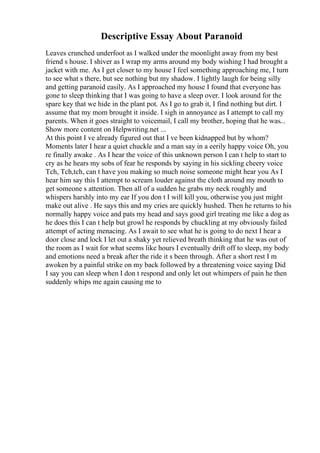 Descriptive Essay About Paranoid
Leaves crunched underfoot as I walked under the moonlight away from my best
friend s house. I shiver as I wrap my arms around my body wishing I had brought a
jacket with me. As I get closer to my house I feel something approaching me, I turn
to see what s there, but see nothing but my shadow. I lightly laugh for being silly
and getting paranoid easily. As I approached my house I found that everyone has
gone to sleep thinking that I was going to have a sleep over. I look around for the
spare key that we hide in the plant pot. As I go to grab it, I find nothing but dirt. I
assume that my mom brought it inside. I sigh in annoyance as I attempt to call my
parents. When it goes straight to voicemail, I call my brother, hoping that he was...
Show more content on Helpwriting.net ...
At this point I ve already figured out that I ve been kidnapped but by whom?
Moments later I hear a quiet chuckle and a man say in a eerily happy voice Oh, you
re finally awake . As I hear the voice of this unknown person I can t help to start to
cry as he hears my sobs of fear he responds by saying in his sickling cheery voice
Tch, Tch,tch, can t have you making so much noise someone might hear you As I
hear him say this I attempt to scream louder against the cloth around my mouth to
get someone s attention. Then all of a sudden he grabs my neck roughly and
whispers harshly into my ear If you don t I will kill you, otherwise you just might
make out alive . He says this and my cries are quickly hushed. Then he returns to his
normally happy voice and pats my head and says good girl treating me like a dog as
he does this I can t help but growl he responds by chuckling at my obviously failed
attempt of acting menacing. As I await to see what he is going to do next I hear a
door close and lock I let out a shaky yet relieved breath thinking that he was out of
the room as I wait for what seems like hours I eventually drift off to sleep, my body
and emotions need a break after the ride it s been through. After a short rest I m
awoken by a painful strike on my back followed by a threatening voice saying Did
I say you can sleep when I don t respond and only let out whimpers of pain he then
suddenly whips me again causing me to
 