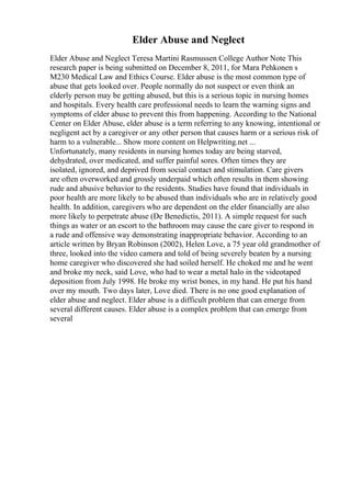 Elder Abuse and Neglect
Elder Abuse and Neglect Teresa Martini Rasmussen College Author Note This
research paper is being submitted on December 8, 2011, for Mara Pehkonen s
M230 Medical Law and Ethics Course. Elder abuse is the most common type of
abuse that gets looked over. People normally do not suspect or even think an
elderly person may be getting abused, but this is a serious topic in nursing homes
and hospitals. Every health care professional needs to learn the warning signs and
symptoms of elder abuse to prevent this from happening. According to the National
Center on Elder Abuse, elder abuse is a term referring to any knowing, intentional or
negligent act by a caregiver or any other person that causes harm or a serious risk of
harm to a vulnerable... Show more content on Helpwriting.net ...
Unfortunately, many residents in nursing homes today are being starved,
dehydrated, over medicated, and suffer painful sores. Often times they are
isolated, ignored, and deprived from social contact and stimulation. Care givers
are often overworked and grossly underpaid which often results in them showing
rude and abusive behavior to the residents. Studies have found that individuals in
poor health are more likely to be abused than individuals who are in relatively good
health. In addition, caregivers who are dependent on the elder financially are also
more likely to perpetrate abuse (De Benedictis, 2011). A simple request for such
things as water or an escort to the bathroom may cause the care giver to respond in
a rude and offensive way demonstrating inappropriate behavior. According to an
article written by Bryan Robinson (2002), Helen Love, a 75 year old grandmother of
three, looked into the video camera and told of being severely beaten by a nursing
home caregiver who discovered she had soiled herself. He choked me and he went
and broke my neck, said Love, who had to wear a metal halo in the videotaped
deposition from July 1998. He broke my wrist bones, in my hand. He put his hand
over my mouth. Two days later, Love died. There is no one good explanation of
elder abuse and neglect. Elder abuse is a difficult problem that can emerge from
several different causes. Elder abuse is a complex problem that can emerge from
several
 