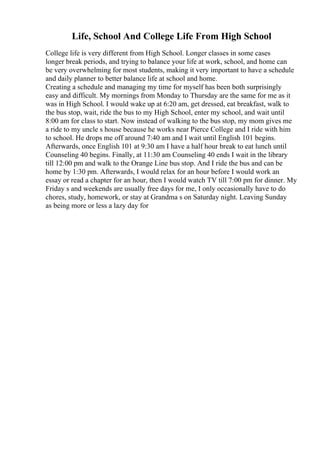 Life, School And College Life From High School
College life is very different from High School. Longer classes in some cases
longer break periods, and trying to balance your life at work, school, and home can
be very overwhelming for most students, making it very important to have a schedule
and daily planner to better balance life at school and home.
Creating a schedule and managing my time for myself has been both surprisingly
easy and difficult. My mornings from Monday to Thursday are the same for me as it
was in High School. I would wake up at 6:20 am, get dressed, eat breakfast, walk to
the bus stop, wait, ride the bus to my High School, enter my school, and wait until
8:00 am for class to start. Now instead of walking to the bus stop, my mom gives me
a ride to my uncle s house because he works near Pierce College and I ride with him
to school. He drops me off around 7:40 am and I wait until English 101 begins.
Afterwards, once English 101 at 9:30 am I have a half hour break to eat lunch until
Counseling 40 begins. Finally, at 11:30 am Counseling 40 ends I wait in the library
till 12:00 pm and walk to the Orange Line bus stop. And I ride the bus and can be
home by 1:30 pm. Afterwards, I would relax for an hour before I would work an
essay or read a chapter for an hour, then I would watch TV till 7:00 pm for dinner. My
Friday s and weekends are usually free days for me, I only occasionally have to do
chores, study, homework, or stay at Grandma s on Saturday night. Leaving Sunday
as being more or less a lazy day for
 