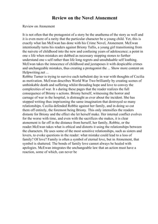 Review on the Novel Atonement
Review on Atonement
It is not often that the protagonist of a story be the anathema of the story as well and
it is even more of a rarity that the particular character be a young child. Yet, this is
exactly what Ian McEwan has done with his Crime Novel, Atonement. McEwan
intentionally turns his readers against Briony Tallis, a young girl transitioning from
the naivete of childhood into the new and confusing years of adolescence; a point in
one s life when mistakes are dubbed as necessary stepping stones to further
understand one s self rather than life long regrets and unsubduable self loathing.
McEwan takes the innocence of childhood and juxtaposes it with despicable crimes
and unchangeable mistakes, thus creating a protagonist the ... Show more content on
Helpwriting.net ...
Robbie Turner is trying to survive each turbulent day in war with thoughts of Cecilia
as motivation. McEwan describes World War Two brilliantly by creating scenes of
unthinkable death and suffering whilst threading hope and love to convey the
complexities of war. It s during these pages that the reader realizes the full
consequence of Briony s actions. Briony herself, witnessing the horror and
carnage of war in the hospital, is distraught as ever about the incident. She has
stopped writing thus imprisoning the same imagination that destroyed so many
relationships. Cecilia defended Robbie against her family, and in doing so cut
them off entirely, the foremost being Briony. This only intensifies the readers
distaste for Briony and the effect she let herself make. Her internal conflict evolves
for the worse with time, and even with the sacrifices she makes, it is clear
atonement is far off in the distance from herself, her family, Robbie, or the
reader.McEwan takes what is ethical and distorts it using the relationships between
the characters. He uses some of the most sensitive relationships, such as sisters and
lovers, to evoke questions in the reader: what mistake could lead to a loss of
family? Of love? Family is often a symbol of eternal love, but in Atonement, that
symbol is shattered. The bonds of family love cannot always be healed with
apologies. McEwan integrates the unchangeable law that an action must have a
reaction, some of which, can never be
 
