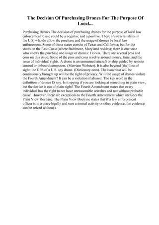 The Decision Of Purchasing Drones For The Purpose Of
Local...
Purchasing Drones The decision of purchasing drones for the purpose of local law
enforcement to use could be a negative and a positive. There are several states in
the U.S. who do allow the purchase and the usage of drones by local law
enforcement. Some of those states consist of Texas and California; but for the
states on the East Coast (where Baltimore, Maryland resides); there is one state
who allows the purchase and usage of drones: Florida. There are several pros and
cons on this issue. Some of the pros and cons revolve around money, time, and the
issue of individual rights. A drone is an unmanned aircraft or ship guided by remote
control or onboard computers. (Merriam Webster). It is also beyond [the] line of
sight: the GPS of a U.S. spy drone. (Dictionary.com). The issue that will be
continuously brought up will be the right of privacy. Will the usage of drones violate
the Fourth Amendment? It can be a violation if abused. The key word in the
definition of drones IS spy. Is it spying if you are looking at something in plain view,
but the device is out of plain sight? The Fourth Amendment states that every
individual has the right to not have unreasonable searches and not without probable
cause. However, there are exceptions to the Fourth Amendment which includes the
Plain View Doctrine. The Plain View Doctrine states that if a law enforcement
officer is in a place legally and sees criminal activity or other evidence, the evidence
can be seized without a
 