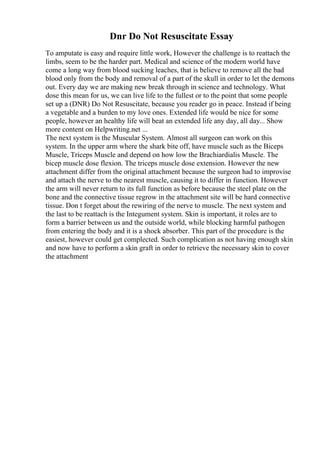 Dnr Do Not Resuscitate Essay
To amputate is easy and require little work, However the challenge is to reattach the
limbs, seem to be the harder part. Medical and science of the modern world have
come a long way from blood sucking leaches, that is believe to remove all the bad
blood only from the body and removal of a part of the skull in order to let the demons
out. Every day we are making new break through in science and technology. What
dose this mean for us, we can live life to the fullest or to the point that some people
set up a (DNR) Do Not Resuscitate, because you reader go in peace. Instead if being
a vegetable and a burden to my love ones. Extended life would be nice for some
people, however an healthy life will beat an extended life any day, all day... Show
more content on Helpwriting.net ...
The next system is the Muscular System. Almost all surgeon can work on this
system. In the upper arm where the shark bite off, have muscle such as the Biceps
Muscle, Triceps Muscle and depend on how low the Brachiardialis Muscle. The
bicep muscle dose flexion. The triceps muscle dose extension. However the new
attachment differ from the original attachment because the surgeon had to improvise
and attach the nerve to the nearest muscle, causing it to differ in function. However
the arm will never return to its full function as before because the steel plate on the
bone and the connective tissue regrow in the attachment site will be hard connective
tissue. Don t forget about the rewiring of the nerve to muscle. The next system and
the last to be reattach is the Integument system. Skin is important, it roles are to
form a barrier between us and the outside world, while blocking harmful pathogen
from entering the body and it is a shock absorber. This part of the procedure is the
easiest, however could get complected. Such complication as not having enough skin
and now have to perform a skin graft in order to retrieve the necessary skin to cover
the attachment
 