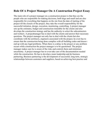Role Of A Project Manager On A Construction Project Essay
The main role of a project manager on a construction project is that they are the
people who are responsible for making decisions, both large and small and are also
responsible for everything that happens on the site from the date of starting of the
project till the closure of the project, they take the overall responsibility for the
successful initiation, design, execution, monitoring, controlling. A project manager
sets up the estimates, budget and construction timetable for the clients and also
develops the construction strategy and has the authority to select the subcontractors
and workers. A projectmanager has to deal with the clients and answer their necessary
questions. The project manager not only has to deal with the clients but also
coordinate with the architects, engineers associated with the project, he even has to
ensure that the construction being done complies with all building codes and doesn t
end up with any legal problems. When there is a delay in the project or any problem
occurs while construction the project manager is to be questioned. The project
manager makes sure he is aware of the risks and controls them and minimises
uncertainty. A project manager has to even take care of the documentation needed
while the construction. He has to develop a team leadership and do business
partnering, Business partnering is the development of successful, long term, strategic
relationships between customers and suppliers, based on achieving best practice and
 