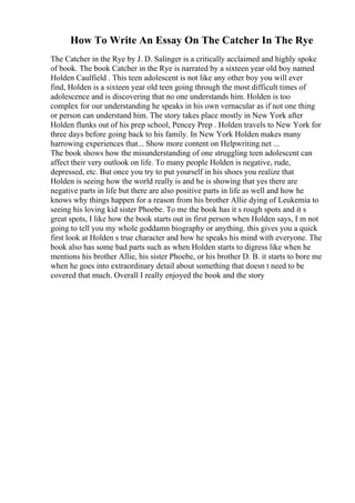 How To Write An Essay On The Catcher In The Rye
The Catcher in the Rye by J. D. Salinger is a critically acclaimed and highly spoke
of book. The book Catcher in the Rye is narrated by a sixteen year old boy named
Holden Caulfield . This teen adolescent is not like any other boy you will ever
find, Holden is a sixteen year old teen going through the most difficult times of
adolescence and is discovering that no one understands him. Holden is too
complex for our understanding he speaks in his own vernacular as if not one thing
or person can understand him. The story takes place mostly in New York after
Holden flunks out of his prep school, Pencey Prep . Holden travels to New York for
three days before going back to his family. In New York Holden makes many
harrowing experiences that... Show more content on Helpwriting.net ...
The book shows how the misunderstanding of one struggling teen adolescent can
affect their very outlook on life. To many people Holden is negative, rude,
depressed, etc. But once you try to put yourself in his shoes you realize that
Holden is seeing how the world really is and he is showing that yes there are
negative parts in life but there are also positive parts in life as well and how he
knows why things happen for a reason from his brother Allie dying of Leukemia to
seeing his loving kid sister Phoebe. To me the book has it s rough spots and it s
great spots, I like how the book starts out in first person when Holden says, I m not
going to tell you my whole goddamn biography or anything. this gives you a quick
first look at Holden s true character and how he speaks his mind with everyone. The
book also has some bad parts such as when Holden starts to digress like when he
mentions his brother Allie, his sister Phoebe, or his brother D. B. it starts to bore me
when he goes into extraordinary detail about something that doesn t need to be
covered that much. Overall I really enjoyed the book and the story
 