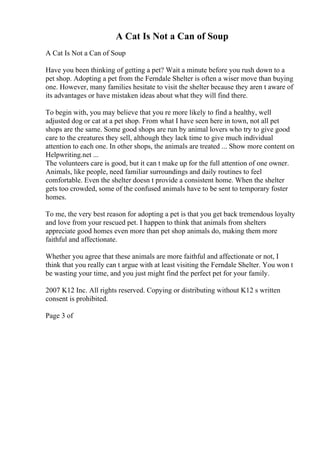A Cat Is Not a Can of Soup
A Cat Is Not a Can of Soup
Have you been thinking of getting a pet? Wait a minute before you rush down to a
pet shop. Adopting a pet from the Ferndale Shelter is often a wiser move than buying
one. However, many families hesitate to visit the shelter because they aren t aware of
its advantages or have mistaken ideas about what they will find there.
To begin with, you may believe that you re more likely to find a healthy, well
adjusted dog or cat at a pet shop. From what I have seen here in town, not all pet
shops are the same. Some good shops are run by animal lovers who try to give good
care to the creatures they sell, although they lack time to give much individual
attention to each one. In other shops, the animals are treated ... Show more content on
Helpwriting.net ...
The volunteers care is good, but it can t make up for the full attention of one owner.
Animals, like people, need familiar surroundings and daily routines to feel
comfortable. Even the shelter doesn t provide a consistent home. When the shelter
gets too crowded, some of the confused animals have to be sent to temporary foster
homes.
To me, the very best reason for adopting a pet is that you get back tremendous loyalty
and love from your rescued pet. I happen to think that animals from shelters
appreciate good homes even more than pet shop animals do, making them more
faithful and affectionate.
Whether you agree that these animals are more faithful and affectionate or not, I
think that you really can t argue with at least visiting the Ferndale Shelter. You won t
be wasting your time, and you just might find the perfect pet for your family.
2007 K12 Inc. All rights reserved. Copying or distributing without K12 s written
consent is prohibited.
Page 3 of
 
