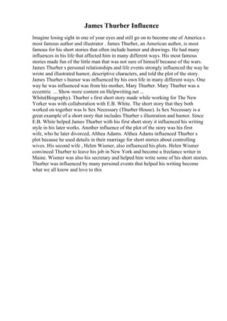 James Thurber Influence
Imagine losing sight in one of your eyes and still go on to become one of America s
most famous author and illustrator . James Thurber, an American author, is most
famous for his short stories that often include humor and drawings. He had many
influences in his life that affected him in many different ways. His most famous
stories made fun of the little man that was not sure of himself because of the wars.
James Thurber s personal relationships and life events strongly influenced the way he
wrote and illustrated humor, descriptive characters, and told the plot of the story.
James Thurber s humor was influenced by his own life in many different ways. One
way he was influenced was from his mother, Mary Thurber. Mary Thurber was a
eccentric ... Show more content on Helpwriting.net ...
White(Biography). Thurber s first short story made while working for The New
Yorker was with collaboration with E.B. White. The short story that they both
worked on together was Is Sex Necessary (Thurber House). Is Sex Necessary is a
great example of a short story that includes Thurber s illustration and humor. Since
E.B. White helped James Thurber with his first short story it influenced his writing
style in his later works. Another influence of the plot of the story was his first
wife, who he later divorced, Althea Adams. Althea Adams influenced Thurber s
plot because he used details in their marriage for short stories about controlling
wives. His second wife , Helen Wismer, also influenced his plots. Helen Wismer
convinced Thurber to leave his job in New York and become a freelance writer in
Maine. Wismer was also his secretary and helped him write some of his short stories.
Thurber was influenced by many personal events that helped his writing become
what we all know and love to this
 