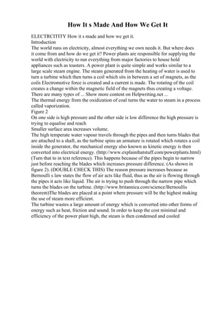 How It s Made And How We Get It
ELECTRCITITY How it s made and how we get it.
Introduction
The world runs on electricity, almost everything we own needs it. But where does
it come from and how do we get it? Power plants are responsible for supplying the
world with electricity to run everything from major factories to house hold
appliances such as toasters. A power plant is quite simple and works similar to a
large scale steam engine. The steam generated from the heating of water is used to
turn a turbine which then turns a coil which sits in between a set of magnets, as the
coils Electromotive force is created and a current is made. The rotating of the coil
creates a change within the magnetic field of the magnets thus creating a voltage.
There are many types of ... Show more content on Helpwriting.net ...
The thermal energy from the oxidization of coal turns the water to steam in a process
called vaporization.
Figure 2
On one side is high pressure and the other side is low difference the high pressure is
trying to equalise and reach
Smaller surface area increases volume.
The high temperate water vapour travels through the pipes and then turns blades that
are attached to a shaft, as the turbine spins an armature is rotated which rotates a coil
inside the generator, the mechanical energy also known as kinetic energy is then
converted into electrical energy. (http://www.explainthatstuff.com/powerplants.html)
(Turn that to in text reference). This happens because of the pipes begin to narrow
just before reaching the blades which increases pressure difference. (As shown in
figure 2). (DOUBLE CHECK THIS) The reason pressure increases because as
Bernoulli s law states the flow of air acts like fluid, thus as the air is flowing through
the pipes it acts like liquid. The air is trying to push through the narrow pipe which
turns the blades on the turbine. (http://www.britannica.com/science/Bernoullis
theorem)The blades are placed at a point where pressure will be the highest making
the use of steam more efficient.
The turbine wastes a large amount of energy which is converted into other forms of
energy such as heat, friction and sound. In order to keep the cost minimal and
efficiency of the power plant high, the steam is then condensed and cooled
 