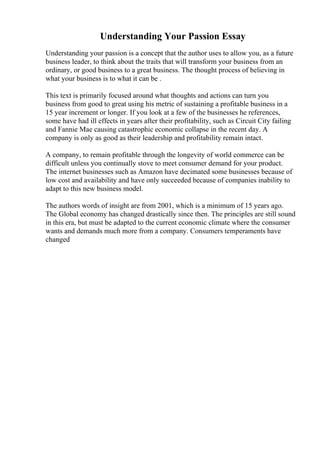 Understanding Your Passion Essay
Understanding your passion is a concept that the author uses to allow you, as a future
business leader, to think about the traits that will transform your business from an
ordinary, or good business to a great business. The thought process of believing in
what your business is to what it can be .
This text is primarily focused around what thoughts and actions can turn you
business from good to great using his metric of sustaining a profitable business in a
15 year increment or longer. If you look at a few of the businesses he references,
some have had ill effects in years after their profitability, such as Circuit City failing
and Fannie Mae causing catastrophic economic collapse in the recent day. A
company is only as good as their leadership and profitability remain intact.
A company, to remain profitable through the longevity of world commerce can be
difficult unless you continually stove to meet consumer demand for your product.
The internet businesses such as Amazon have decimated some businesses because of
low cost and availability and have only succeeded because of companies inability to
adapt to this new business model.
The authors words of insight are from 2001, which is a minimum of 15 years ago.
The Global economy has changed drastically since then. The principles are still sound
in this era, but must be adapted to the current economic climate where the consumer
wants and demands much more from a company. Consumers temperaments have
changed
 