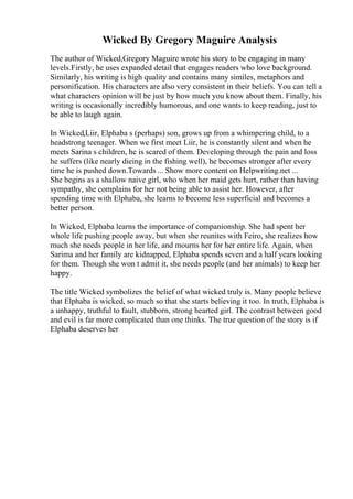 Wicked By Gregory Maguire Analysis
The author of Wicked,Gregory Maguire wrote his story to be engaging in many
levels.Firstly, he uses expanded detail that engages readers who love background.
Similarly, his writing is high quality and contains many similes, metaphors and
personification. His characters are also very consistent in their beliefs. You can tell a
what characters opinion will be just by how much you know about them. Finally, his
writing is occasionally incredibly humorous, and one wants to keep reading, just to
be able to laugh again.
In Wicked,Liir, Elphaba s (perhaps) son, grows up from a whimpering child, to a
headstrong teenager. When we first meet Liir, he is constantly silent and when he
meets Sarina s children, he is scared of them. Developing through the pain and loss
he suffers (like nearly dieing in the fishing well), he becomes stronger after every
time he is pushed down.Towards ... Show more content on Helpwriting.net ...
She begins as a shallow naive girl, who when her maid gets hurt, rather than having
sympathy, she complains for her not being able to assist her. However, after
spending time with Elphaba, she learns to become less superficial and becomes a
better person.
In Wicked, Elphaba learns the importance of companionship. She had spent her
whole life pushing people away, but when she reunites with Feiro, she realizes how
much she needs people in her life, and mourns her for her entire life. Again, when
Sarima and her family are kidnapped, Elphaba spends seven and a half years looking
for them. Though she won t admit it, she needs people (and her animals) to keep her
happy.
The title Wicked symbolizes the belief of what wicked truly is. Many people believe
that Elphaba is wicked, so much so that she starts believing it too. In truth, Elphaba is
a unhappy, truthful to fault, stubborn, strong hearted girl. The contrast between good
and evil is far more complicated than one thinks. The true question of the story is if
Elphaba deserves her
 
