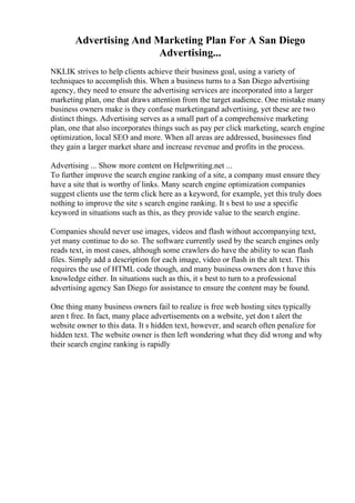 Advertising And Marketing Plan For A San Diego
Advertising...
NKLIK strives to help clients achieve their business goal, using a variety of
techniques to accomplish this. When a business turns to a San Diego advertising
agency, they need to ensure the advertising services are incorporated into a larger
marketing plan, one that draws attention from the target audience. One mistake many
business owners make is they confuse marketingand advertising, yet these are two
distinct things. Advertising serves as a small part of a comprehensive marketing
plan, one that also incorporates things such as pay per click marketing, search engine
optimization, local SEO and more. When all areas are addressed, businesses find
they gain a larger market share and increase revenue and profits in the process.
Advertising ... Show more content on Helpwriting.net ...
To further improve the search engine ranking of a site, a company must ensure they
have a site that is worthy of links. Many search engine optimization companies
suggest clients use the term click here as a keyword, for example, yet this truly does
nothing to improve the site s search engine ranking. It s best to use a specific
keyword in situations such as this, as they provide value to the search engine.
Companies should never use images, videos and flash without accompanying text,
yet many continue to do so. The software currently used by the search engines only
reads text, in most cases, although some crawlers do have the ability to scan flash
files. Simply add a description for each image, video or flash in the alt text. This
requires the use of HTML code though, and many business owners don t have this
knowledge either. In situations such as this, it s best to turn to a professional
advertising agency San Diego for assistance to ensure the content may be found.
One thing many business owners fail to realize is free web hosting sites typically
aren t free. In fact, many place advertisements on a website, yet don t alert the
website owner to this data. It s hidden text, however, and search often penalize for
hidden text. The website owner is then left wondering what they did wrong and why
their search engine ranking is rapidly
 
