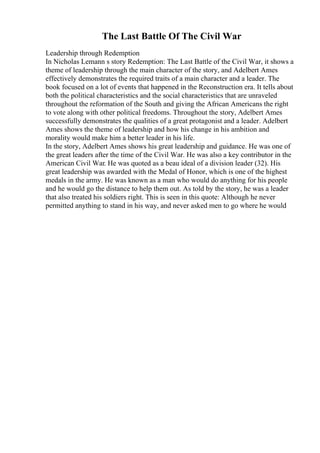 The Last Battle Of The Civil War
Leadership through Redemption
In Nicholas Lemann s story Redemption: The Last Battle of the Civil War, it shows a
theme of leadership through the main character of the story, and Adelbert Ames
effectively demonstrates the required traits of a main character and a leader. The
book focused on a lot of events that happened in the Reconstruction era. It tells about
both the political characteristics and the social characteristics that are unraveled
throughout the reformation of the South and giving the African Americans the right
to vote along with other political freedoms. Throughout the story, Adelbert Ames
successfully demonstrates the qualities of a great protagonist and a leader. Adelbert
Ames shows the theme of leadership and how his change in his ambition and
morality would make him a better leader in his life.
In the story, Adelbert Ames shows his great leadership and guidance. He was one of
the great leaders after the time of the Civil War. He was also a key contributor in the
American Civil War. He was quoted as a beau ideal of a division leader (32). His
great leadership was awarded with the Medal of Honor, which is one of the highest
medals in the army. He was known as a man who would do anything for his people
and he would go the distance to help them out. As told by the story, he was a leader
that also treated his soldiers right. This is seen in this quote: Although he never
permitted anything to stand in his way, and never asked men to go where he would
 