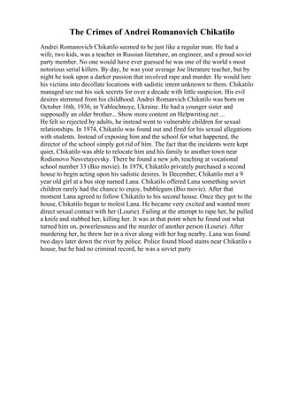 The Crimes of Andrei Romanovich Chikatilo
Andrei Romanovich Chikatilo seemed to be just like a regular man. He had a
wife, two kids, was a teacher in Russian literature, an engineer, and a proud soviet
party member. No one would have ever guessed he was one of the world s most
notorious serial killers. By day, he was your average Joe literature teacher, but by
night he took upon a darker passion that involved rape and murder. He would lure
his victims into decollate locations with sadistic intent unknown to them. Chikatilo
managed see out his sick secrets for over a decade with little suspicion. His evil
desires stemmed from his childhood. Andrei Romanvich Chikatilo was born on
October 16th, 1936, in Yablochnoye, Ukraine. He had a younger sister and
supposedly an older brother... Show more content on Helpwriting.net ...
He felt so rejected by adults, he instead went to vulnerable children for sexual
relationships. In 1974, Chikatilo was found out and fired for his sexual allegations
with students. Instead of exposing him and the school for what happened, the
director of the school simply got rid of him. The fact that the incidents were kept
quiet, Chikatilo was able to relocate him and his family to another town near
Rodionovo Nesvetayevsky. There he found a new job, teaching at vocational
school number 33 (Bio movie). In 1978, Chikatilo privately purchased a second
house to begin acting upon his sadistic desires. In December, Chikatilo met a 9
year old girl at a bus stop named Lana. Chikatilo offered Lana something soviet
children rarely had the chance to enjoy, bubblegum (Bio movie). After that
moment Lana agreed to follow Chikatilo to his second house. Once they got to the
house, Chikatilo began to molest Lana. He became very excited and wanted more
direct sexual contact with her (Lourie). Failing at the attempt to rape her, he pulled
a knife and stabbed her, killing her. It was at that point when he found out what
turned him on, powerlessness and the murder of another person (Lourie). After
murdering her, he threw her in a river along with her bag nearby. Lana was found
two days later down the river by police. Police found blood stains near Chikatilo s
house, but he had no criminal record, he was a soviet party
 