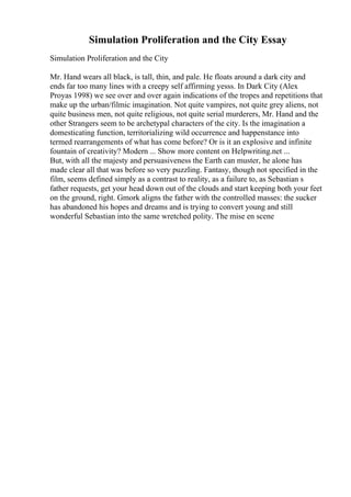 Simulation Proliferation and the City Essay
Simulation Proliferation and the City
Mr. Hand wears all black, is tall, thin, and pale. He floats around a dark city and
ends far too many lines with a creepy self affirming yesss. In Dark City (Alex
Proyas 1998) we see over and over again indications of the tropes and repetitions that
make up the urban/filmic imagination. Not quite vampires, not quite grey aliens, not
quite business men, not quite religious, not quite serial murderers, Mr. Hand and the
other Strangers seem to be archetypal characters of the city. Is the imagination a
domesticating function, territorializing wild occurrence and happenstance into
termed rearrangements of what has come before? Or is it an explosive and infinite
fountain of creativity? Modern ... Show more content on Helpwriting.net ...
But, with all the majesty and persuasiveness the Earth can muster, he alone has
made clear all that was before so very puzzling. Fantasy, though not specified in the
film, seems defined simply as a contrast to reality, as a failure to, as Sebastian s
father requests, get your head down out of the clouds and start keeping both your feet
on the ground, right. Gmork aligns the father with the controlled masses: the sucker
has abandoned his hopes and dreams and is trying to convert young and still
wonderful Sebastian into the same wretched polity. The mise en scene
 