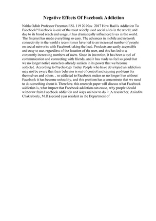 Negative Effects Of Facebook Addiction
Nahla Odish Professor Freeman ESL 119 20 Nov. 2017 How Bad Is Addiction To
Facebook? Facebook is one of the most widely used social sites in the world, and
due to its broad reach and usage, it has dramatically influenced lives in the world.
The Internet has made everything so easy. The advances in mobile and network
connectivity in the world s recent times have led to an increased number of people
on social networks with Facebook taking the lead. Products are easily accessible
and easy to use, regardless of the location of the user, and this has led to a
constantly increasing numbers of users. Since its invention, it has been a tool of
communication and connecting with friends, and it has made us feel so good that
we no longer notice ourselves already sunken in its power that we become
addicted. According to Psychology Today People who have developed an addiction
may not be aware that their behavior is out of control and causing problems for
themselves and others. , so addicted to Facebook makes us no longer live without
Facebook it has become unhealthy, and this problem has a concentrate that we need
to do something about it. Therefore, this research paper will discuss what Facebook
addiction is, what impact that Facebook addiction can cause, why people should
withdraw from Facebook addiction and ways on how to do it. A researcher, Anindita
Chakraborty, M.D (second year resident in the Department of
 