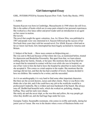 Girl Interrupted Essay
GIRL, INTERRUPTED by Susanna Kaysen (New York: Turtle Bay Books, 1993)
1. Author:
Susanna Kayson was born in Cambridge, Massachusetts in 1948 where she still lives.
She is the author of books which are in some parts related to her personal experiences.
She worked as a free lance editor and proof reader until an introduction to an agent
set her career in motion.
Her novels:
The novel that caught the agent s attention, Asa, As I Knew Him, was published in
1987 and people were very interested in it. Kaysen followed up the success of her
first book three years later with her second novel, Far Afield. Kaysen s third and as
far as I know last book, Girl, Interrupted has been hugely acclaimed in America and
Britain.
2. Subject of the book: ... Show more content on Helpwriting.net ...
She was sent to McLean because of that where she was, as mentioned before, treated
for depression and Borderline Personality. But apart from that, we learn almost
nothing about her family, friends, or her past. She mentions that one boy liked her
so much that he remained in contact with her even while she was in hospital; on
one of her visits to him she had to leave the hospital he asked her to marry him and
she accepted it. This comes as a total surprise to the reader. She mentions that the
marriage did not last, and that she has had a number of lovers. Susanna decided to
have no children. She wanted to be a writer, and she succeeded.
As it is an autobiography it is very hard to find some other important characters.
But there are the several doctors, nurses and other clients. There is Lisa Rowe who
thinks she is hot shit, and if she could have any job in the world,she would be a
professional Cinderella. She is wildest and most hardened of the bunch. She always
runs off. SheВґd had beautiful nails, which she worked on, polishing, shaping,
buffing. They said her nails were sharps.
She rarely ate and she never slept, so she was thin and yellow, the way people get
when they donВґt eat, and she had huge bags under her eyes.
Georgina Tuskin, SusannaВґs roommate, who comes in swiftly and totally, during her
junior year at Vassar. She was in the theatre when a wave of blackness broke over
 