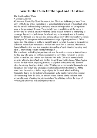 What Is The Theme Of The Squid And The Whale
The Squid and the Whale
A Critical Analysis
Written and directed by Noah Baumbach, this film is set in Brooklyn, New York
City, 1986. Some critics claim that it is almost autobiographical of Baumbach s life
and the painful and confusing experience he went through when his own parents
were in the process of divorce. The most obvious central theme of the movie is
divorce and the crisis it causes within the family as each member is attempting to
rearrange themselves, both inside their heads and in the outside world. Looking
deeper, the film can also be seen as a coming of age story of two young boys, one on
the verge of his teen years and the other on the verge of young adulthood. What
makes this film special is just how painfully real it is, when it comes to the portrayal
of human interactions on screen as well as how each shot is captured. Baumbach,
through his direction was able to capture the reality of each situation by using hand
held ... Show more content on Helpwriting.net ...
The beard adds to his English professor air and the audience tends to look at him as
the bad guy who gave his wife enough reason to leave him. However, at several
points in the film, one can see how hurt and lost he is. One such instance is the
scene in which he takes Walt and Sophie, his girlfriend out to dinner. When Sophie
reaches for her wallet, expecting Bernard to stop her and foot the bill, Bernard
takes the money from her. At this point, Walt begins to become disillusioned when
he realizes how stingy and uninterested in his relationships his father is. At the
same time, the audience feels a surge of pity for Bernard, who is suffering
financially due to his dwindling writing career, as he has to swallow his ego and
take the money from the child. In another scene, in front of the children, Joan
accuses Bernard of asking for joint custody of the children only in the hope of
reducing his childcare bills another blow to his
 