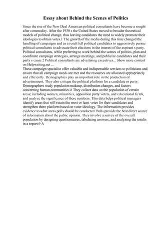 Essay about Behind the Scenes of Politics
Since the rise of the New Deal American political consultants have become a sought
after commodity. After the 1930 s the United States moved to broader theoretical
models of political change, thus leaving candidates the need to widely promote their
ideologies to obtain votes.1 The growth of the media during this time changed the
handling of campaigns and as a result left political candidates to aggressively pursue
political consultants to advocate their elections in the interest of the aspirant s party.
Political consultants, while preferring to work behind the scenes of politics, plan and
coordinate campaign strategies, arrange meetings, and publicize candidates and their
party s cause.2 Political consultants are advertising executives... Show more content
on Helpwriting.net ...
These campaign specialist offer valuable and indispensable services to politicians and
ensure that all campaign needs are met and the resources are allocated appropriately
and efficiently. Demographics play an important role in the production of
advertisement. They also critique the political platform for a candidate or party.
Demographers study population makeup, distribution changes, and factors
concerning human communities.8 They collect data on the population of certain
areas; including women, minorities, opposition party voters, and educational fields,
and analyze the significance of these numbers. This data helps political managers
identify areas that will retain the most or least votes for their candidates and
strengthen there platform based on voter ideology. The information provides
evidence to what areas polls should be conducted. Polls provide the best direct source
of information about the public opinion. They involve a survey of the overall
population by designing questionnaires, tabulating answers, and analyzing the results
in a report.9 A
 