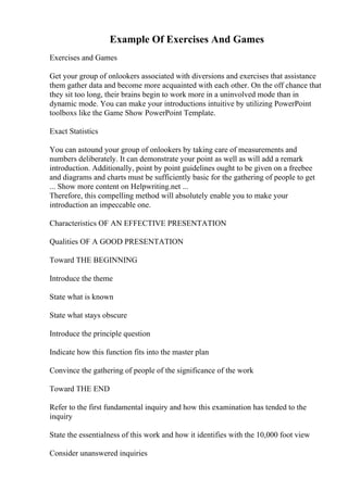 Example Of Exercises And Games
Exercises and Games
Get your group of onlookers associated with diversions and exercises that assistance
them gather data and become more acquainted with each other. On the off chance that
they sit too long, their brains begin to work more in a uninvolved mode than in
dynamic mode. You can make your introductions intuitive by utilizing PowerPoint
toolboxs like the Game Show PowerPoint Template.
Exact Statistics
You can astound your group of onlookers by taking care of measurements and
numbers deliberately. It can demonstrate your point as well as will add a remark
introduction. Additionally, point by point guidelines ought to be given on a freebee
and diagrams and charts must be sufficiently basic for the gathering of people to get
... Show more content on Helpwriting.net ...
Therefore, this compelling method will absolutely enable you to make your
introduction an impeccable one.
Characteristics OF AN EFFECTIVE PRESENTATION
Qualities OF A GOOD PRESENTATION
Toward THE BEGINNING
Introduce the theme
State what is known
State what stays obscure
Introduce the principle question
Indicate how this function fits into the master plan
Convince the gathering of people of the significance of the work
Toward THE END
Refer to the first fundamental inquiry and how this examination has tended to the
inquiry
State the essentialness of this work and how it identifies with the 10,000 foot view
Consider unanswered inquiries
 