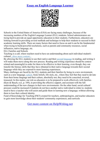 Essay on English Language Learner
Schools in the United States of America (USA) are facing many challenges, because of the
increasing numbers of the English Language Learner (ELL) students. School administrators are
trying hard to provide an equal opportunity education to their students. Furthermore, educators are
looking forward in providing several methods and technique to help their students to succeed in their
academic learning skills. There are many factors that need to focus on and it can be the fundamental
when trying to build powerful resolutions, such as parents and community resources, social
influences, native language, etc.
ELL Families and Schools
Teaching is a call, where teachers need to have an understanding about each individual student's
cultural...show more content...
By allowing the ELL students to use their native and their second language in reading, and writing it
will make them move along this new process. Reading and writing experience should be context
related and meaningful in order for them to be effective in their learning, even though, they can
transfer the literacy skills that they have obtained in their native language towards their second
language while they are exposed to more learning experiences.
Many challenges are faced by the ELL students and their families by being in a new environment,
such as a new language, school, food, beliefs, life style, etc., where they feel that they need to deviate
from their home language and their culture, absolutely not, they need to be conceited, revered,
treasured. In this matter, our role as educators is to be prepared to work effectively with families
(Katz & Bauch, n.d., p. 189), in providing the effective support, and assistant with the full
understanding of the new changes in their new environments. On the other hand, social cultural
pressure could be increased if students do not have another native individual to relate to; students
need to have a teacher who will assist and guide them in learning new a language; without allowing
them to lose their cultural identity.
Fund of Knowledge for Teaching (FKT) created for teachers, anthropologists, and teacher educators
to gain more knowledge about their students' community experiences, and curricula
Get more content on HelpWriting.net
 