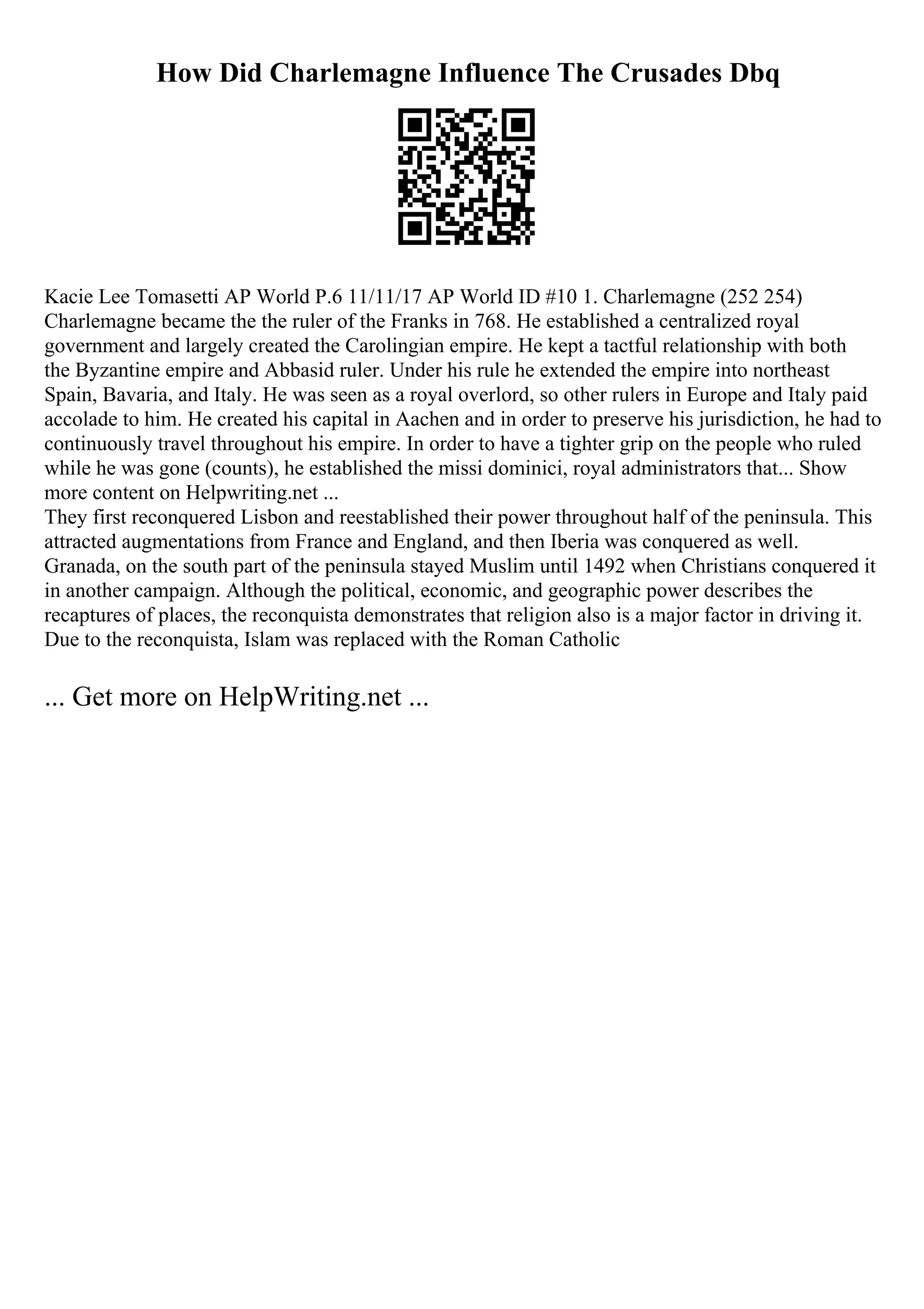 How Did Charlemagne Influence The Crusades Dbq
Kacie Lee Tomasetti AP World P.6 11/11/17 AP World ID #10 1. Charlemagne (252 254)
Charlemagne became the the ruler of the Franks in 768. He established a centralized royal
government and largely created the Carolingian empire. He kept a tactful relationship with both
the Byzantine empire and Abbasid ruler. Under his rule he extended the empire into northeast
Spain, Bavaria, and Italy. He was seen as a royal overlord, so other rulers in Europe and Italy paid
accolade to him. He created his capital in Aachen and in order to preserve his jurisdiction, he had to
continuously travel throughout his empire. In order to have a tighter grip on the people who ruled
while he was gone (counts), he established the missi dominici, royal administrators that... Show
more content on Helpwriting.net ...
They first reconquered Lisbon and reestablished their power throughout half of the peninsula. This
attracted augmentations from France and England, and then Iberia was conquered as well.
Granada, on the south part of the peninsula stayed Muslim until 1492 when Christians conquered it
in another campaign. Although the political, economic, and geographic power describes the
recaptures of places, the reconquista demonstrates that religion also is a major factor in driving it.
Due to the reconquista, Islam was replaced with the Roman Catholic
... Get more on HelpWriting.net ...
 