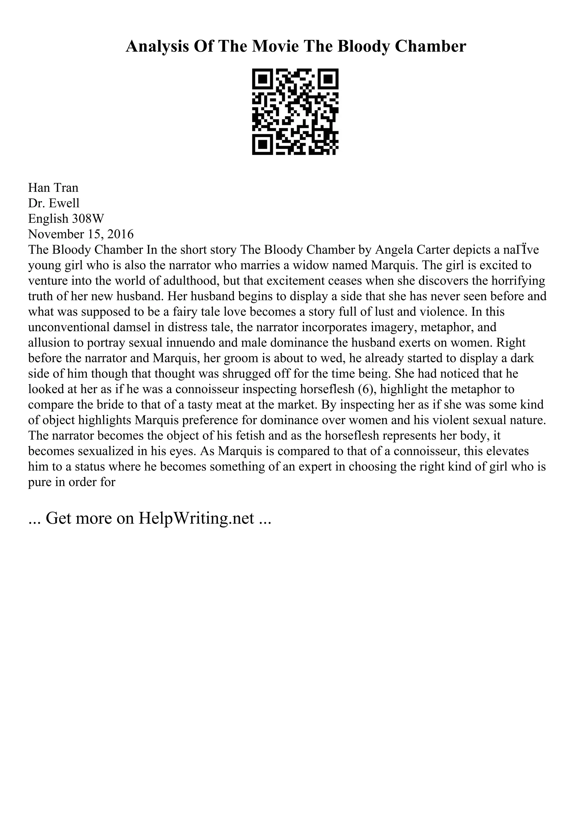 Analysis Of The Movie The Bloody Chamber
Han Tran
Dr. Ewell
English 308W
November 15, 2016
The Bloody Chamber In the short story The Bloody Chamber by Angela Carter depicts a naГЇve
young girl who is also the narrator who marries a widow named Marquis. The girl is excited to
venture into the world of adulthood, but that excitement ceases when she discovers the horrifying
truth of her new husband. Her husband begins to display a side that she has never seen before and
what was supposed to be a fairy tale love becomes a story full of lust and violence. In this
unconventional damsel in distress tale, the narrator incorporates imagery, metaphor, and
allusion to portray sexual innuendo and male dominance the husband exerts on women. Right
before the narrator and Marquis, her groom is about to wed, he already started to display a dark
side of him though that thought was shrugged off for the time being. She had noticed that he
looked at her as if he was a connoisseur inspecting horseflesh (6), highlight the metaphor to
compare the bride to that of a tasty meat at the market. By inspecting her as if she was some kind
of object highlights Marquis preference for dominance over women and his violent sexual nature.
The narrator becomes the object of his fetish and as the horseflesh represents her body, it
becomes sexualized in his eyes. As Marquis is compared to that of a connoisseur, this elevates
him to a status where he becomes something of an expert in choosing the right kind of girl who is
pure in order for
... Get more on HelpWriting.net ...
 