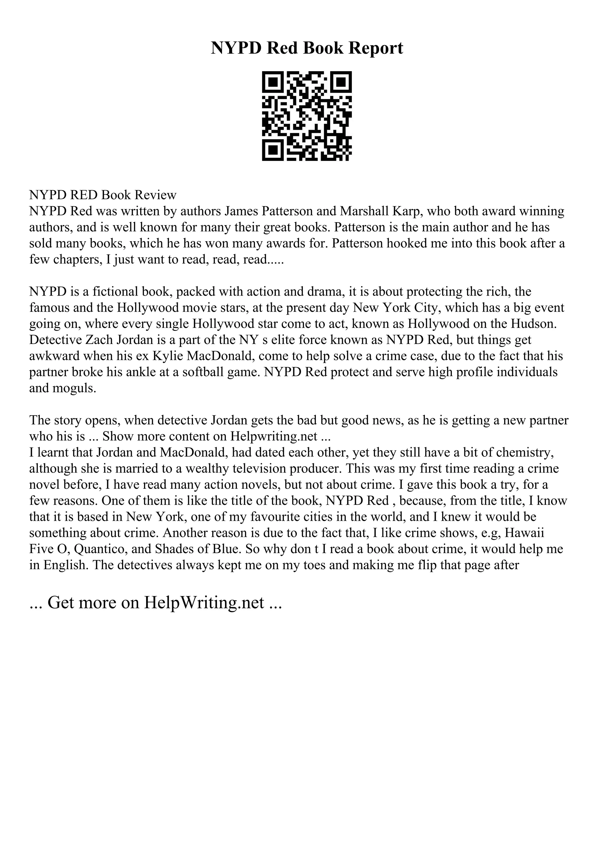NYPD Red Book Report
NYPD RED Book Review
NYPD Red was written by authors James Patterson and Marshall Karp, who both award winning
authors, and is well known for many their great books. Patterson is the main author and he has
sold many books, which he has won many awards for. Patterson hooked me into this book after a
few chapters, I just want to read, read, read.....
NYPD is a fictional book, packed with action and drama, it is about protecting the rich, the
famous and the Hollywood movie stars, at the present day New York City, which has a big event
going on, where every single Hollywood star come to act, known as Hollywood on the Hudson.
Detective Zach Jordan is a part of the NY s elite force known as NYPD Red, but things get
awkward when his ex Kylie MacDonald, come to help solve a crime case, due to the fact that his
partner broke his ankle at a softball game. NYPD Red protect and serve high profile individuals
and moguls.
The story opens, when detective Jordan gets the bad but good news, as he is getting a new partner
who his is ... Show more content on Helpwriting.net ...
I learnt that Jordan and MacDonald, had dated each other, yet they still have a bit of chemistry,
although she is married to a wealthy television producer. This was my first time reading a crime
novel before, I have read many action novels, but not about crime. I gave this book a try, for a
few reasons. One of them is like the title of the book, NYPD Red , because, from the title, I know
that it is based in New York, one of my favourite cities in the world, and I knew it would be
something about crime. Another reason is due to the fact that, I like crime shows, e.g, Hawaii
Five O, Quantico, and Shades of Blue. So why don t I read a book about crime, it would help me
in English. The detectives always kept me on my toes and making me flip that page after
... Get more on HelpWriting.net ...
 