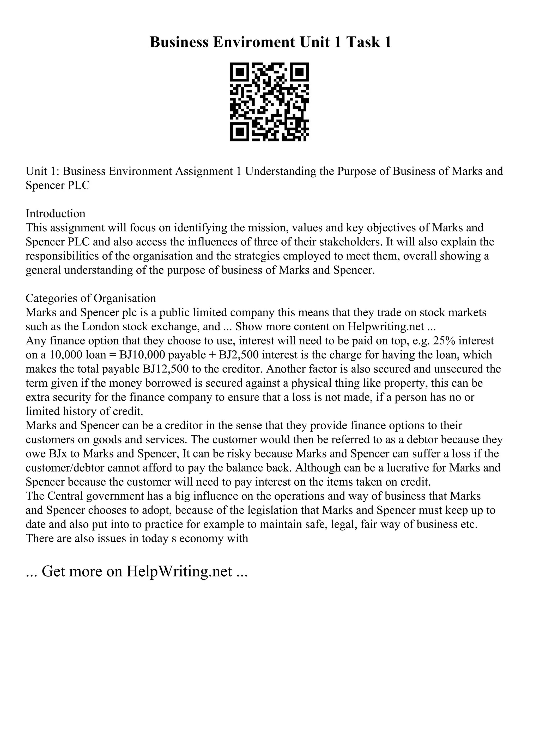 Business Enviroment Unit 1 Task 1
Unit 1: Business Environment Assignment 1 Understanding the Purpose of Business of Marks and
Spencer PLC
Introduction
This assignment will focus on identifying the mission, values and key objectives of Marks and
Spencer PLC and also access the influences of three of their stakeholders. It will also explain the
responsibilities of the organisation and the strategies employed to meet them, overall showing a
general understanding of the purpose of business of Marks and Spencer.
Categories of Organisation
Marks and Spencer plc is a public limited company this means that they trade on stock markets
such as the London stock exchange, and ... Show more content on Helpwriting.net ...
Any finance option that they choose to use, interest will need to be paid on top, e.g. 25% interest
on a 10,000 loan = ВЈ10,000 payable + ВЈ2,500 interest is the charge for having the loan, which
makes the total payable ВЈ12,500 to the creditor. Another factor is also secured and unsecured the
term given if the money borrowed is secured against a physical thing like property, this can be
extra security for the finance company to ensure that a loss is not made, if a person has no or
limited history of credit.
Marks and Spencer can be a creditor in the sense that they provide finance options to their
customers on goods and services. The customer would then be referred to as a debtor because they
owe ВЈx to Marks and Spencer, It can be risky because Marks and Spencer can suffer a loss if the
customer/debtor cannot afford to pay the balance back. Although can be a lucrative for Marks and
Spencer because the customer will need to pay interest on the items taken on credit.
The Central government has a big influence on the operations and way of business that Marks
and Spencer chooses to adopt, because of the legislation that Marks and Spencer must keep up to
date and also put into to practice for example to maintain safe, legal, fair way of business etc.
There are also issues in today s economy with
... Get more on HelpWriting.net ...
 