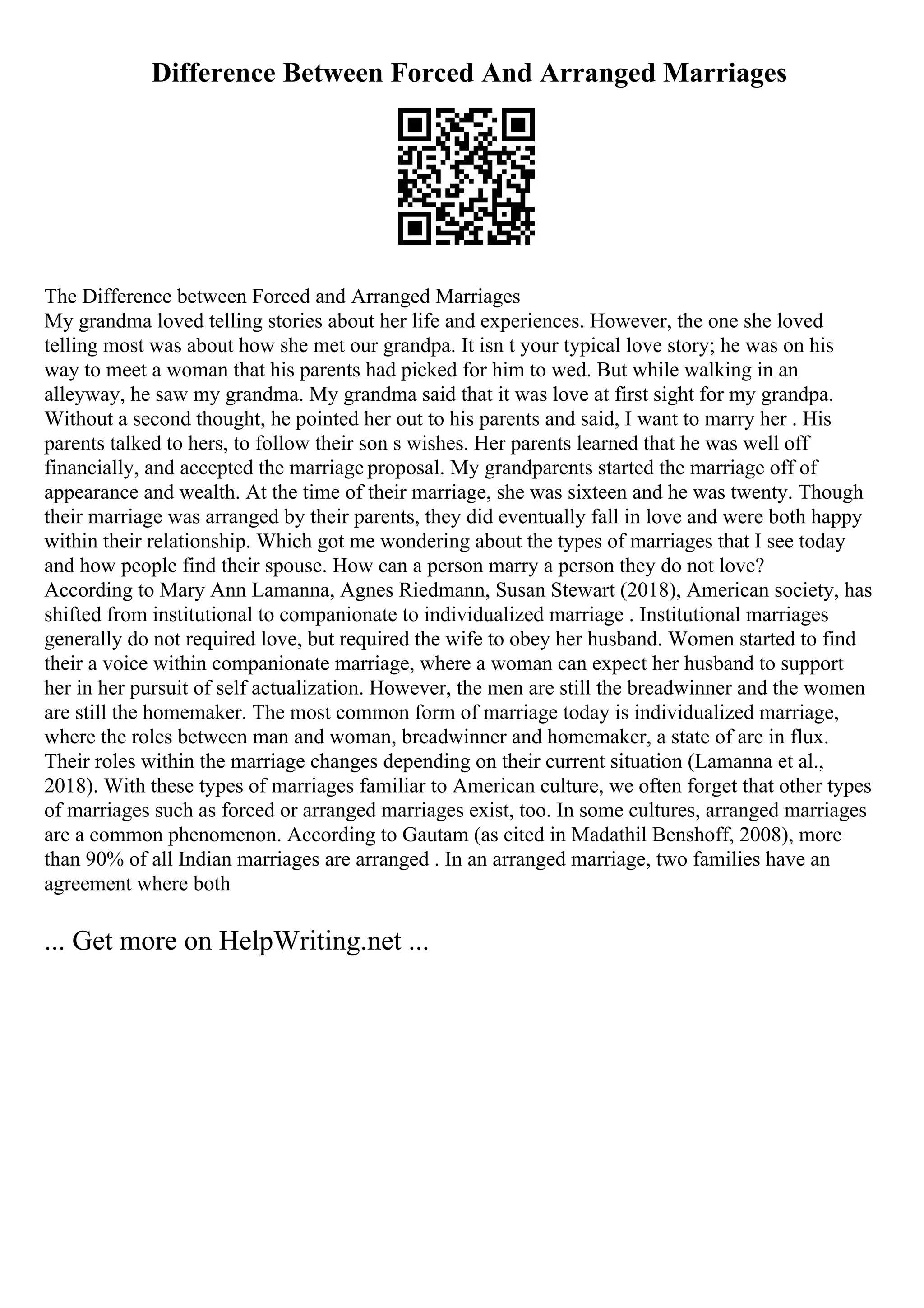 Difference Between Forced And Arranged Marriages
The Difference between Forced and Arranged Marriages
My grandma loved telling stories about her life and experiences. However, the one she loved
telling most was about how she met our grandpa. It isn t your typical love story; he was on his
way to meet a woman that his parents had picked for him to wed. But while walking in an
alleyway, he saw my grandma. My grandma said that it was love at first sight for my grandpa.
Without a second thought, he pointed her out to his parents and said, I want to marry her . His
parents talked to hers, to follow their son s wishes. Her parents learned that he was well off
financially, and accepted the marriage proposal. My grandparents started the marriage off of
appearance and wealth. At the time of their marriage, she was sixteen and he was twenty. Though
their marriage was arranged by their parents, they did eventually fall in love and were both happy
within their relationship. Which got me wondering about the types of marriages that I see today
and how people find their spouse. How can a person marry a person they do not love?
According to Mary Ann Lamanna, Agnes Riedmann, Susan Stewart (2018), American society, has
shifted from institutional to companionate to individualized marriage . Institutional marriages
generally do not required love, but required the wife to obey her husband. Women started to find
their a voice within companionate marriage, where a woman can expect her husband to support
her in her pursuit of self actualization. However, the men are still the breadwinner and the women
are still the homemaker. The most common form of marriage today is individualized marriage,
where the roles between man and woman, breadwinner and homemaker, a state of are in flux.
Their roles within the marriage changes depending on their current situation (Lamanna et al.,
2018). With these types of marriages familiar to American culture, we often forget that other types
of marriages such as forced or arranged marriages exist, too. In some cultures, arranged marriages
are a common phenomenon. According to Gautam (as cited in Madathil Benshoff, 2008), more
than 90% of all Indian marriages are arranged . In an arranged marriage, two families have an
agreement where both
... Get more on HelpWriting.net ...
 