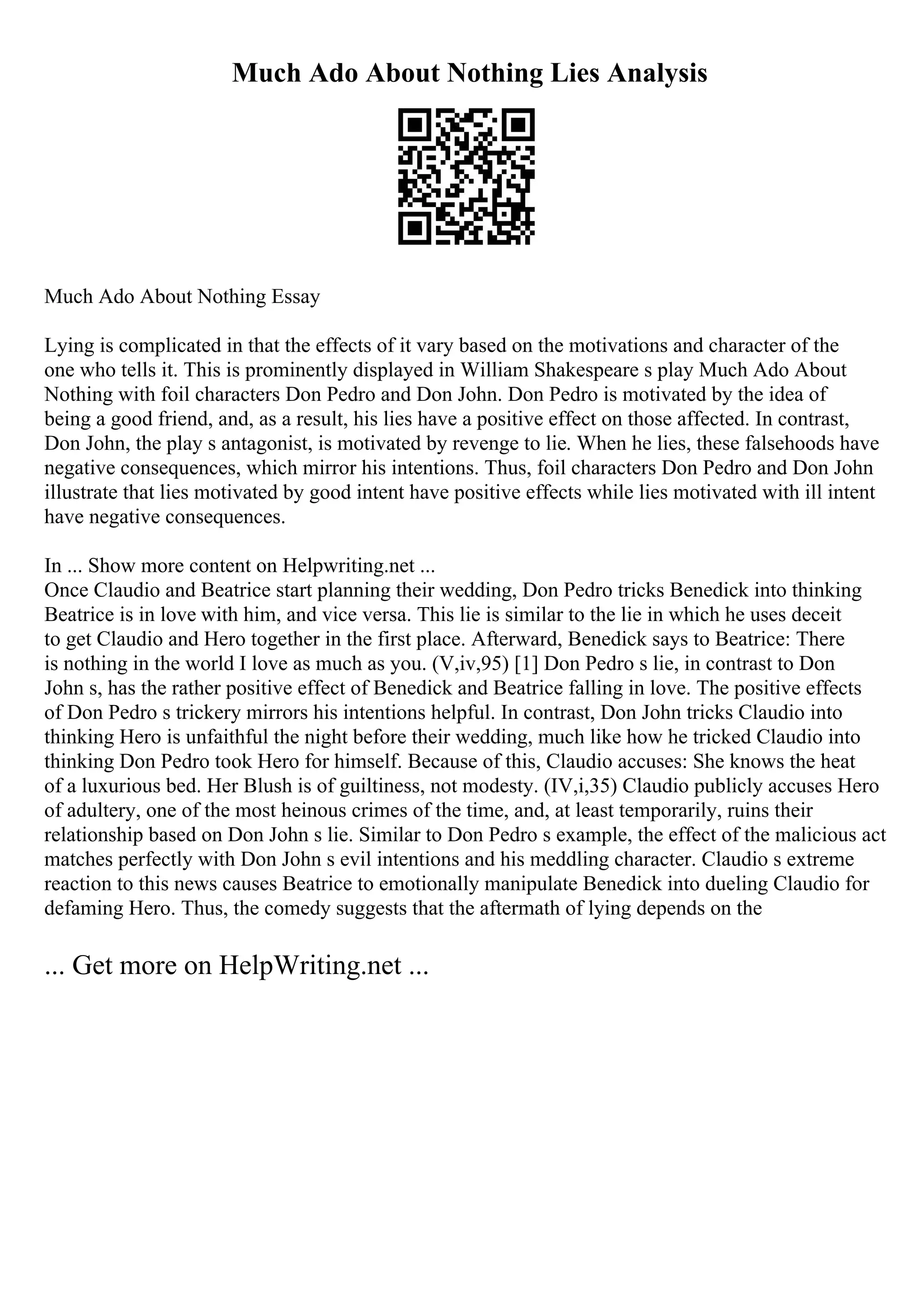 Much Ado About Nothing Lies Analysis
Much Ado About Nothing Essay
Lying is complicated in that the effects of it vary based on the motivations and character of the
one who tells it. This is prominently displayed in William Shakespeare s play Much Ado About
Nothing with foil characters Don Pedro and Don John. Don Pedro is motivated by the idea of
being a good friend, and, as a result, his lies have a positive effect on those affected. In contrast,
Don John, the play s antagonist, is motivated by revenge to lie. When he lies, these falsehoods have
negative consequences, which mirror his intentions. Thus, foil characters Don Pedro and Don John
illustrate that lies motivated by good intent have positive effects while lies motivated with ill intent
have negative consequences.
In ... Show more content on Helpwriting.net ...
Once Claudio and Beatrice start planning their wedding, Don Pedro tricks Benedick into thinking
Beatrice is in love with him, and vice versa. This lie is similar to the lie in which he uses deceit
to get Claudio and Hero together in the first place. Afterward, Benedick says to Beatrice: There
is nothing in the world I love as much as you. (V,iv,95) [1] Don Pedro s lie, in contrast to Don
John s, has the rather positive effect of Benedick and Beatrice falling in love. The positive effects
of Don Pedro s trickery mirrors his intentions helpful. In contrast, Don John tricks Claudio into
thinking Hero is unfaithful the night before their wedding, much like how he tricked Claudio into
thinking Don Pedro took Hero for himself. Because of this, Claudio accuses: She knows the heat
of a luxurious bed. Her Blush is of guiltiness, not modesty. (IV,i,35) Claudio publicly accuses Hero
of adultery, one of the most heinous crimes of the time, and, at least temporarily, ruins their
relationship based on Don John s lie. Similar to Don Pedro s example, the effect of the malicious act
matches perfectly with Don John s evil intentions and his meddling character. Claudio s extreme
reaction to this news causes Beatrice to emotionally manipulate Benedick into dueling Claudio for
defaming Hero. Thus, the comedy suggests that the aftermath of lying depends on the
... Get more on HelpWriting.net ...
 