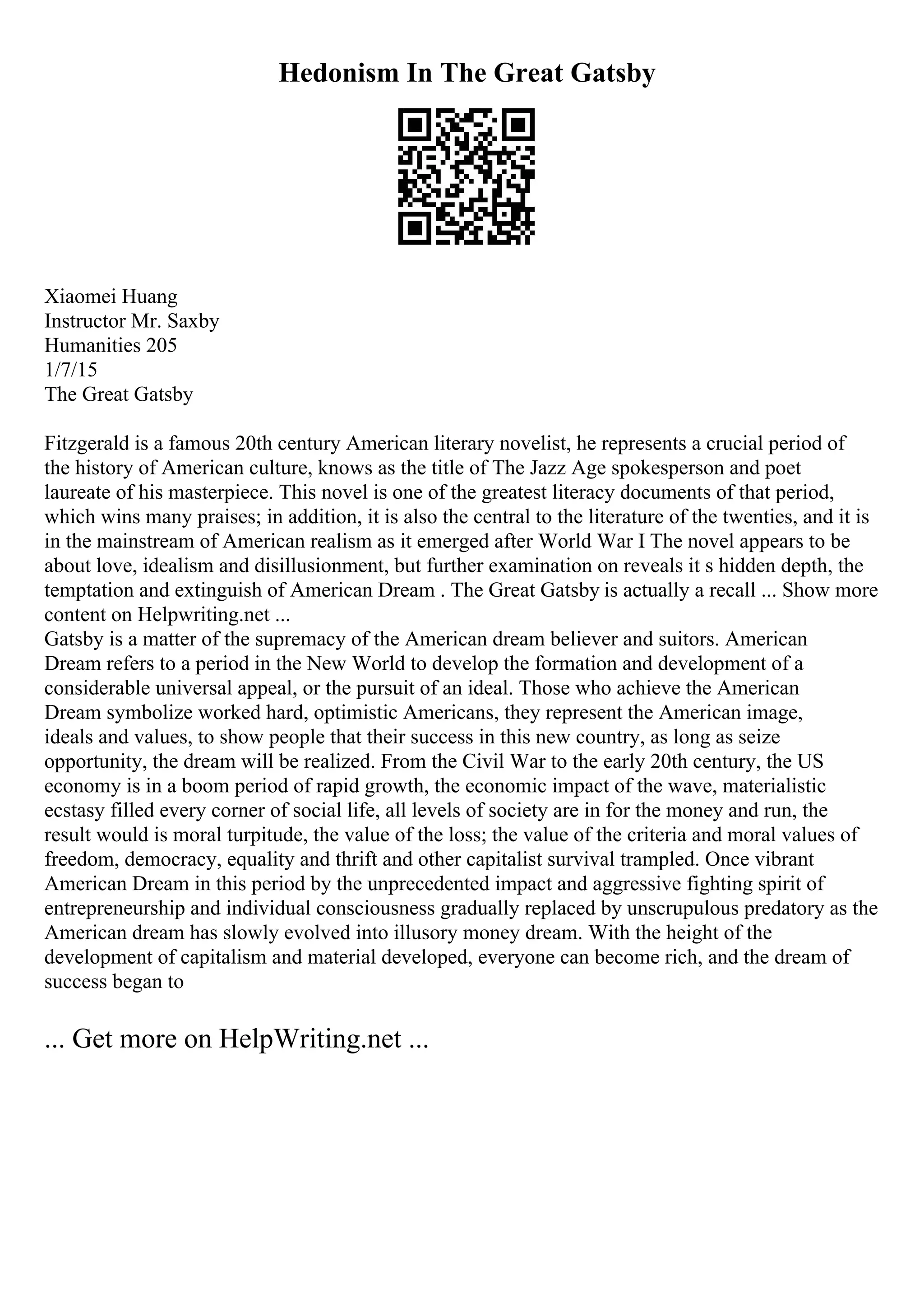 Hedonism In The Great Gatsby
Xiaomei Huang
Instructor Mr. Saxby
Humanities 205
1/7/15
The Great Gatsby
Fitzgerald is a famous 20th century American literary novelist, he represents a crucial period of
the history of American culture, knows as the title of The Jazz Age spokesperson and poet
laureate of his masterpiece. This novel is one of the greatest literacy documents of that period,
which wins many praises; in addition, it is also the central to the literature of the twenties, and it is
in the mainstream of American realism as it emerged after World War I
. The novel appears to be
about love, idealism and disillusionment, but further examination on reveals it s hidden depth, the
temptation and extinguish of American Dream . The Great Gatsby is actually a recall ... Show more
content on Helpwriting.net ...
Gatsby is a matter of the supremacy of the American dream believer and suitors. American
Dream refers to a period in the New World to develop the formation and development of a
considerable universal appeal, or the pursuit of an ideal. Those who achieve the American
Dream symbolize worked hard, optimistic Americans, they represent the American image,
ideals and values, to show people that their success in this new country, as long as seize
opportunity, the dream will be realized. From the Civil War to the early 20th century, the US
economy is in a boom period of rapid growth, the economic impact of the wave, materialistic
ecstasy filled every corner of social life, all levels of society are in for the money and run, the
result would is moral turpitude, the value of the loss; the value of the criteria and moral values of
freedom, democracy, equality and thrift and other capitalist survival trampled. Once vibrant
American Dream in this period by the unprecedented impact and aggressive fighting spirit of
entrepreneurship and individual consciousness gradually replaced by unscrupulous predatory as the
American dream has slowly evolved into illusory money dream. With the height of the
development of capitalism and material developed, everyone can become rich, and the dream of
success began to
... Get more on HelpWriting.net ...
 