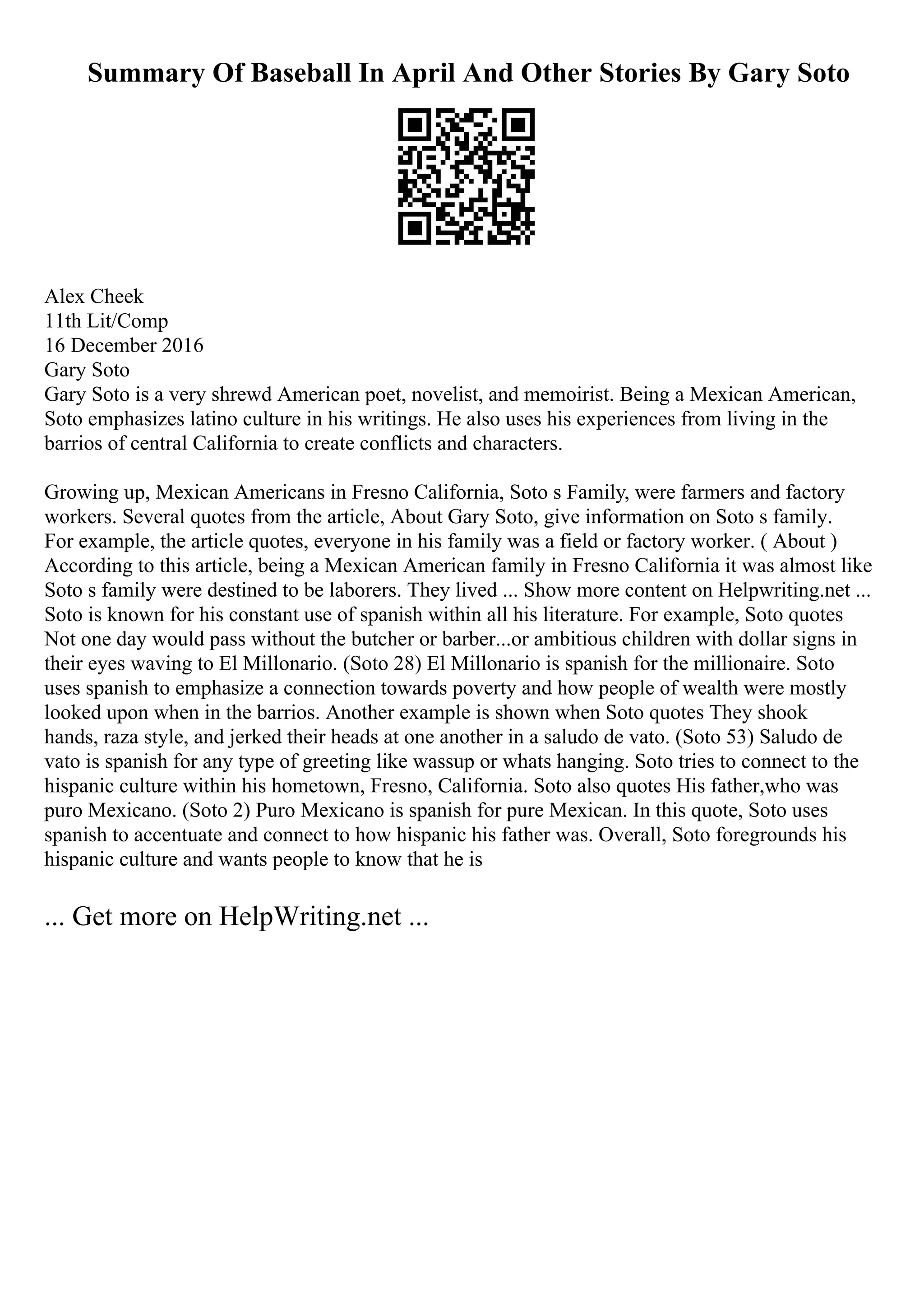 Summary Of Baseball In April And Other Stories By Gary Soto
Alex Cheek
11th Lit/Comp
16 December 2016
Gary Soto
Gary Soto is a very shrewd American poet, novelist, and memoirist. Being a Mexican American,
Soto emphasizes latino culture in his writings. He also uses his experiences from living in the
barrios of central California to create conflicts and characters.
Growing up, Mexican Americans in Fresno California, Soto s Family, were farmers and factory
workers. Several quotes from the article, About Gary Soto, give information on Soto s family.
For example, the article quotes, everyone in his family was a field or factory worker. ( About )
According to this article, being a Mexican American family in Fresno California it was almost like
Soto s family were destined to be laborers. They lived ... Show more content on Helpwriting.net ...
Soto is known for his constant use of spanish within all his literature. For example, Soto quotes
Not one day would pass without the butcher or barber...or ambitious children with dollar signs in
their eyes waving to El Millonario. (Soto 28) El Millonario is spanish for the millionaire. Soto
uses spanish to emphasize a connection towards poverty and how people of wealth were mostly
looked upon when in the barrios. Another example is shown when Soto quotes They shook
hands, raza style, and jerked their heads at one another in a saludo de vato. (Soto 53) Saludo de
vato is spanish for any type of greeting like wassup or whats hanging. Soto tries to connect to the
hispanic culture within his hometown, Fresno, California. Soto also quotes His father,who was
puro Mexicano. (Soto 2) Puro Mexicano is spanish for pure Mexican. In this quote, Soto uses
spanish to accentuate and connect to how hispanic his father was. Overall, Soto foregrounds his
hispanic culture and wants people to know that he is
... Get more on HelpWriting.net ...
 