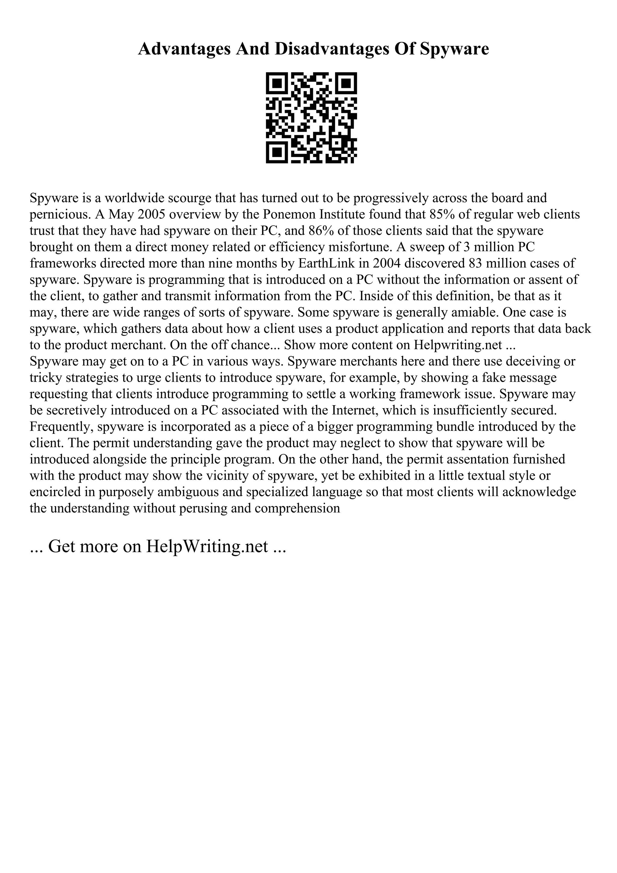 Advantages And Disadvantages Of Spyware
Spyware is a worldwide scourge that has turned out to be progressively across the board and
pernicious. A May 2005 overview by the Ponemon Institute found that 85% of regular web clients
trust that they have had spyware on their PC, and 86% of those clients said that the spyware
brought on them a direct money related or efficiency misfortune. A sweep of 3 million PC
frameworks directed more than nine months by EarthLink in 2004 discovered 83 million cases of
spyware. Spyware is programming that is introduced on a PC without the information or assent of
the client, to gather and transmit information from the PC. Inside of this definition, be that as it
may, there are wide ranges of sorts of spyware. Some spyware is generally amiable. One case is
spyware, which gathers data about how a client uses a product application and reports that data back
to the product merchant. On the off chance... Show more content on Helpwriting.net ...
Spyware may get on to a PC in various ways. Spyware merchants here and there use deceiving or
tricky strategies to urge clients to introduce spyware, for example, by showing a fake message
requesting that clients introduce programming to settle a working framework issue. Spyware may
be secretively introduced on a PC associated with the Internet, which is insufficiently secured.
Frequently, spyware is incorporated as a piece of a bigger programming bundle introduced by the
client. The permit understanding gave the product may neglect to show that spyware will be
introduced alongside the principle program. On the other hand, the permit assentation furnished
with the product may show the vicinity of spyware, yet be exhibited in a little textual style or
encircled in purposely ambiguous and specialized language so that most clients will acknowledge
the understanding without perusing and comprehension
... Get more on HelpWriting.net ...
 