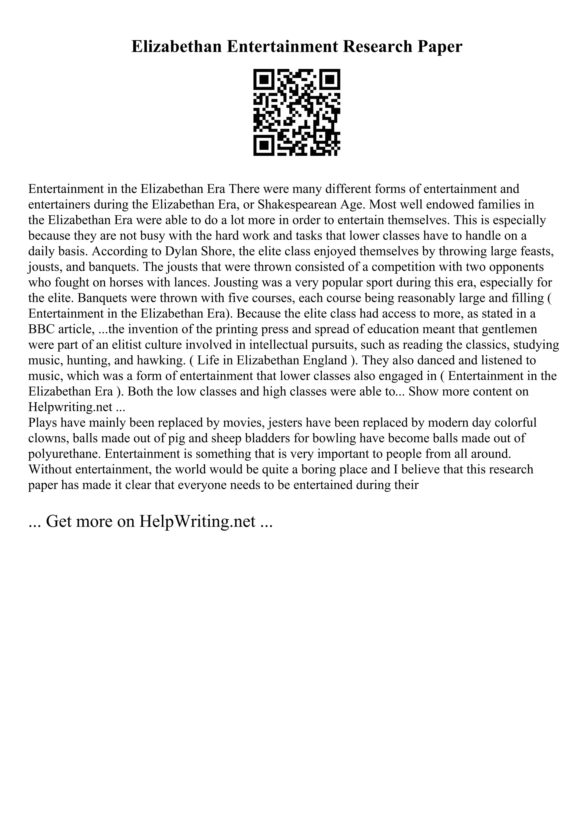 Elizabethan Entertainment Research Paper
Entertainment in the Elizabethan Era There were many different forms of entertainment and
entertainers during the Elizabethan Era, or Shakespearean Age. Most well endowed families in
the Elizabethan Era were able to do a lot more in order to entertain themselves. This is especially
because they are not busy with the hard work and tasks that lower classes have to handle on a
daily basis. According to Dylan Shore, the elite class enjoyed themselves by throwing large feasts,
jousts, and banquets. The jousts that were thrown consisted of a competition with two opponents
who fought on horses with lances. Jousting was a very popular sport during this era, especially for
the elite. Banquets were thrown with five courses, each course being reasonably large and filling (
Entertainment in the Elizabethan Era). Because the elite class had access to more, as stated in a
BBC article, ...the invention of the printing press and spread of education meant that gentlemen
were part of an elitist culture involved in intellectual pursuits, such as reading the classics, studying
music, hunting, and hawking. ( Life in Elizabethan England ). They also danced and listened to
music, which was a form of entertainment that lower classes also engaged in ( Entertainment in the
Elizabethan Era ). Both the low classes and high classes were able to... Show more content on
Helpwriting.net ...
Plays have mainly been replaced by movies, jesters have been replaced by modern day colorful
clowns, balls made out of pig and sheep bladders for bowling have become balls made out of
polyurethane. Entertainment is something that is very important to people from all around.
Without entertainment, the world would be quite a boring place and I believe that this research
paper has made it clear that everyone needs to be entertained during their
... Get more on HelpWriting.net ...
 