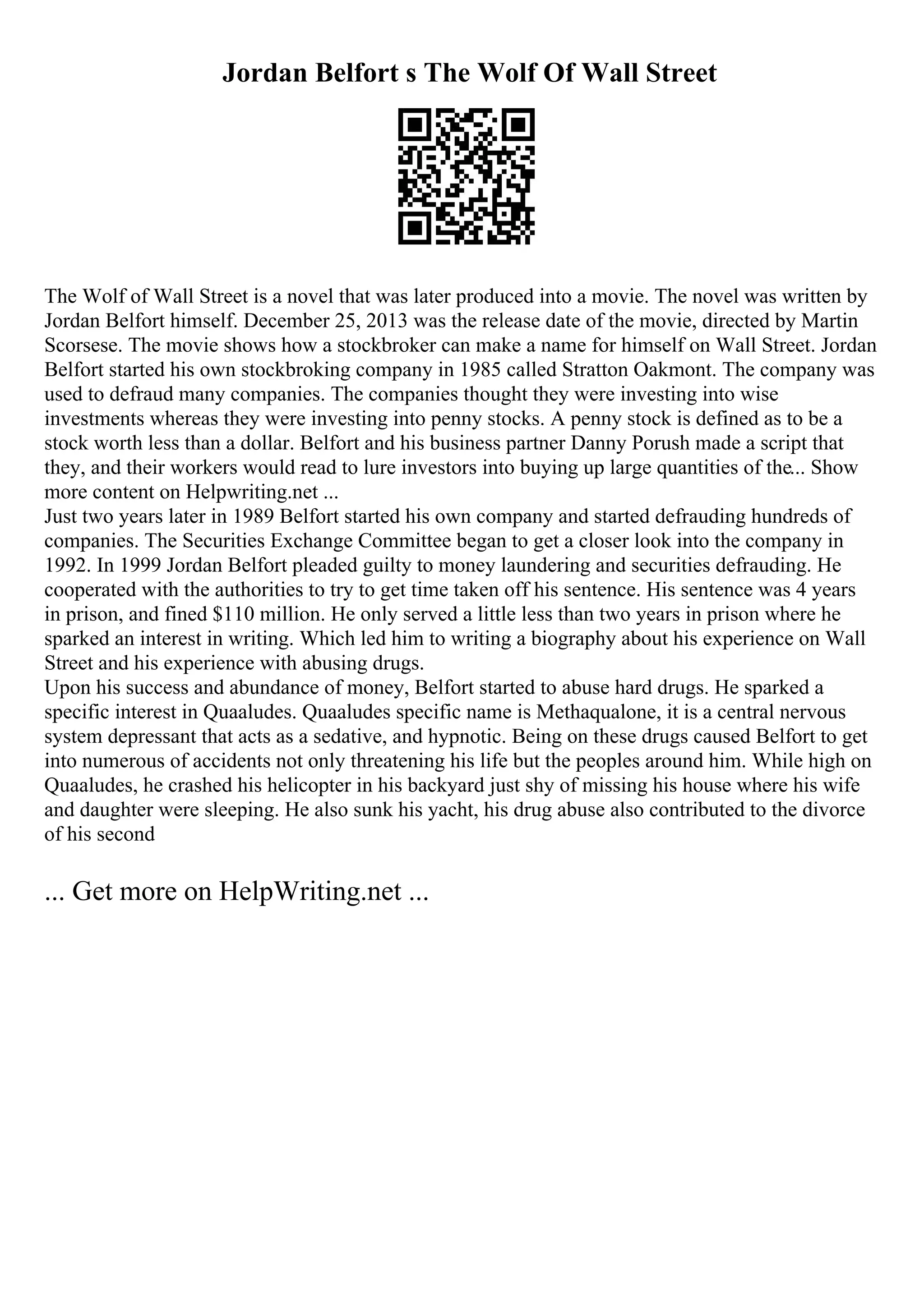 Jordan Belfort s The Wolf Of Wall Street
The Wolf of Wall Street is a novel that was later produced into a movie. The novel was written by
Jordan Belfort himself. December 25, 2013 was the release date of the movie, directed by Martin
Scorsese. The movie shows how a stockbroker can make a name for himself on Wall Street. Jordan
Belfort started his own stockbroking company in 1985 called Stratton Oakmont. The company was
used to defraud many companies. The companies thought they were investing into wise
investments whereas they were investing into penny stocks. A penny stock is defined as to be a
stock worth less than a dollar. Belfort and his business partner Danny Porush made a script that
they, and their workers would read to lure investors into buying up large quantities of the... Show
more content on Helpwriting.net ...
Just two years later in 1989 Belfort started his own company and started defrauding hundreds of
companies. The Securities Exchange Committee began to get a closer look into the company in
1992. In 1999 Jordan Belfort pleaded guilty to money laundering and securities defrauding. He
cooperated with the authorities to try to get time taken off his sentence. His sentence was 4 years
in prison, and fined $110 million. He only served a little less than two years in prison where he
sparked an interest in writing. Which led him to writing a biography about his experience on Wall
Street and his experience with abusing drugs.
Upon his success and abundance of money, Belfort started to abuse hard drugs. He sparked a
specific interest in Quaaludes. Quaaludes specific name is Methaqualone, it is a central nervous
system depressant that acts as a sedative, and hypnotic. Being on these drugs caused Belfort to get
into numerous of accidents not only threatening his life but the peoples around him. While high on
Quaaludes, he crashed his helicopter in his backyard just shy of missing his house where his wife
and daughter were sleeping. He also sunk his yacht, his drug abuse also contributed to the divorce
of his second
... Get more on HelpWriting.net ...
 