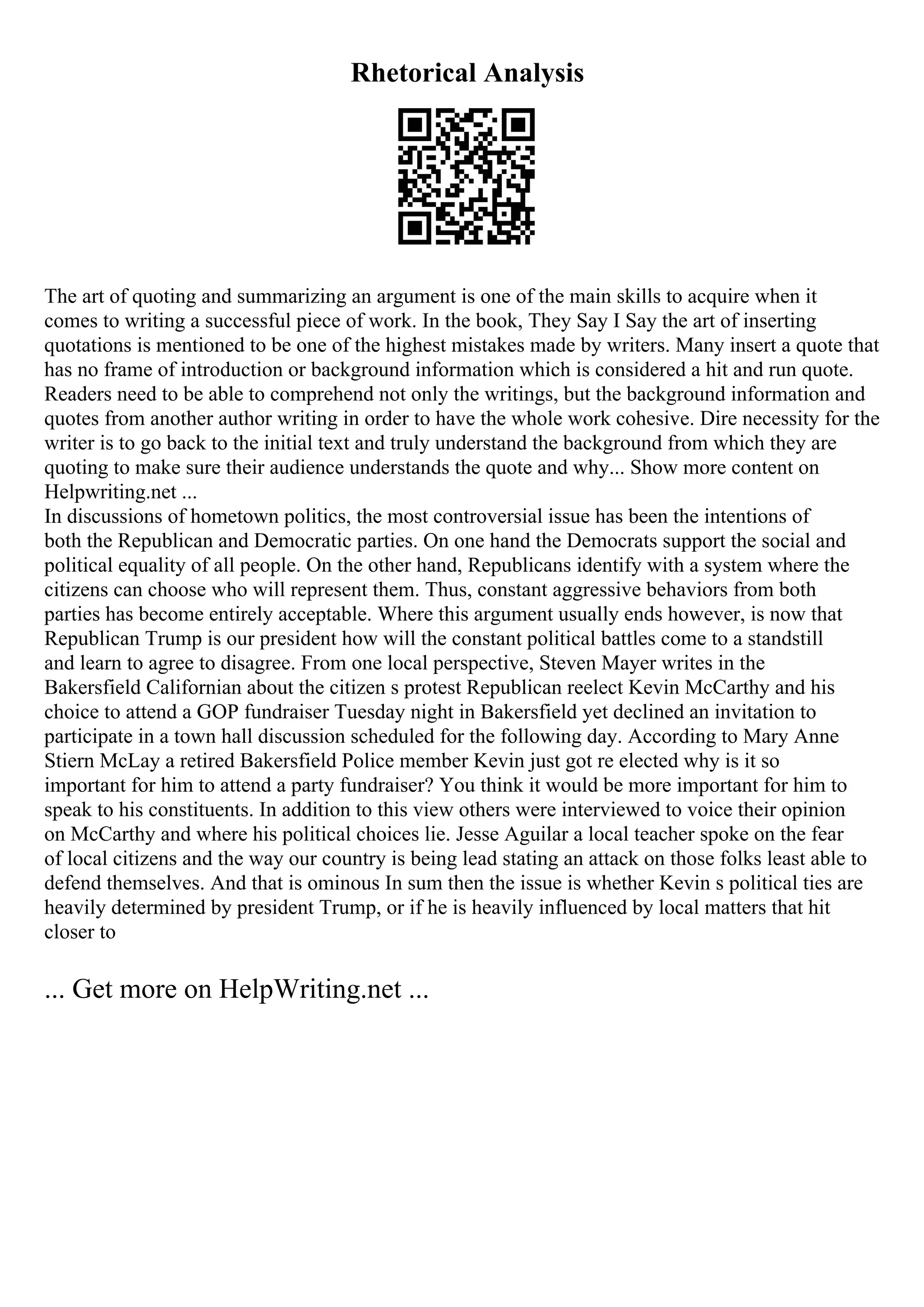 Rhetorical Analysis
The art of quoting and summarizing an argument is one of the main skills to acquire when it
comes to writing a successful piece of work. In the book, They Say I Say the art of inserting
quotations is mentioned to be one of the highest mistakes made by writers. Many insert a quote that
has no frame of introduction or background information which is considered a hit and run quote.
Readers need to be able to comprehend not only the writings, but the background information and
quotes from another author writing in order to have the whole work cohesive. Dire necessity for the
writer is to go back to the initial text and truly understand the background from which they are
quoting to make sure their audience understands the quote and why... Show more content on
Helpwriting.net ...
In discussions of hometown politics, the most controversial issue has been the intentions of
both the Republican and Democratic parties. On one hand the Democrats support the social and
political equality of all people. On the other hand, Republicans identify with a system where the
citizens can choose who will represent them. Thus, constant aggressive behaviors from both
parties has become entirely acceptable. Where this argument usually ends however, is now that
Republican Trump is our president how will the constant political battles come to a standstill
and learn to agree to disagree. From one local perspective, Steven Mayer writes in the
Bakersfield Californian about the citizen s protest Republican reelect Kevin McCarthy and his
choice to attend a GOP fundraiser Tuesday night in Bakersfield yet declined an invitation to
participate in a town hall discussion scheduled for the following day. According to Mary Anne
Stiern McLay a retired Bakersfield Police member Kevin just got re elected why is it so
important for him to attend a party fundraiser? You think it would be more important for him to
speak to his constituents. In addition to this view others were interviewed to voice their opinion
on McCarthy and where his political choices lie. Jesse Aguilar a local teacher spoke on the fear
of local citizens and the way our country is being lead stating an attack on those folks least able to
defend themselves. And that is ominous In sum then the issue is whether Kevin s political ties are
heavily determined by president Trump, or if he is heavily influenced by local matters that hit
closer to
... Get more on HelpWriting.net ...
 