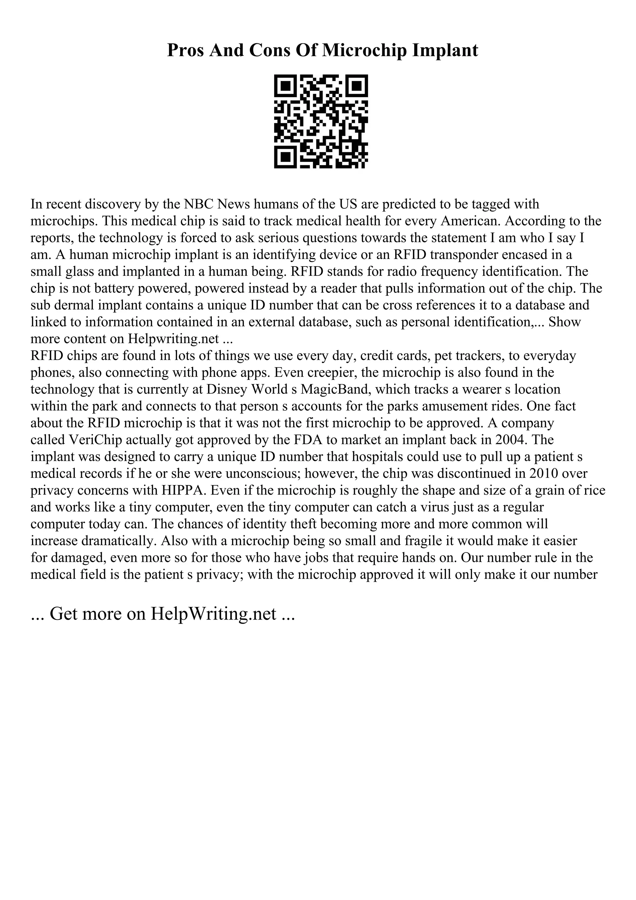 Pros And Cons Of Microchip Implant
In recent discovery by the NBC News humans of the US are predicted to be tagged with
microchips. This medical chip is said to track medical health for every American. According to the
reports, the technology is forced to ask serious questions towards the statement I am who I say I
am. A human microchip implant is an identifying device or an RFID transponder encased in a
small glass and implanted in a human being. RFID stands for radio frequency identification. The
chip is not battery powered, powered instead by a reader that pulls information out of the chip. The
sub dermal implant contains a unique ID number that can be cross references it to a database and
linked to information contained in an external database, such as personal identification,... Show
more content on Helpwriting.net ...
RFID chips are found in lots of things we use every day, credit cards, pet trackers, to everyday
phones, also connecting with phone apps. Even creepier, the microchip is also found in the
technology that is currently at Disney World s MagicBand, which tracks a wearer s location
within the park and connects to that person s accounts for the parks amusement rides. One fact
about the RFID microchip is that it was not the first microchip to be approved. A company
called VeriChip actually got approved by the FDA to market an implant back in 2004. The
implant was designed to carry a unique ID number that hospitals could use to pull up a patient s
medical records if he or she were unconscious; however, the chip was discontinued in 2010 over
privacy concerns with HIPPA. Even if the microchip is roughly the shape and size of a grain of rice
and works like a tiny computer, even the tiny computer can catch a virus just as a regular
computer today can. The chances of identity theft becoming more and more common will
increase dramatically. Also with a microchip being so small and fragile it would make it easier
for damaged, even more so for those who have jobs that require hands on. Our number rule in the
medical field is the patient s privacy; with the microchip approved it will only make it our number
... Get more on HelpWriting.net ...
 