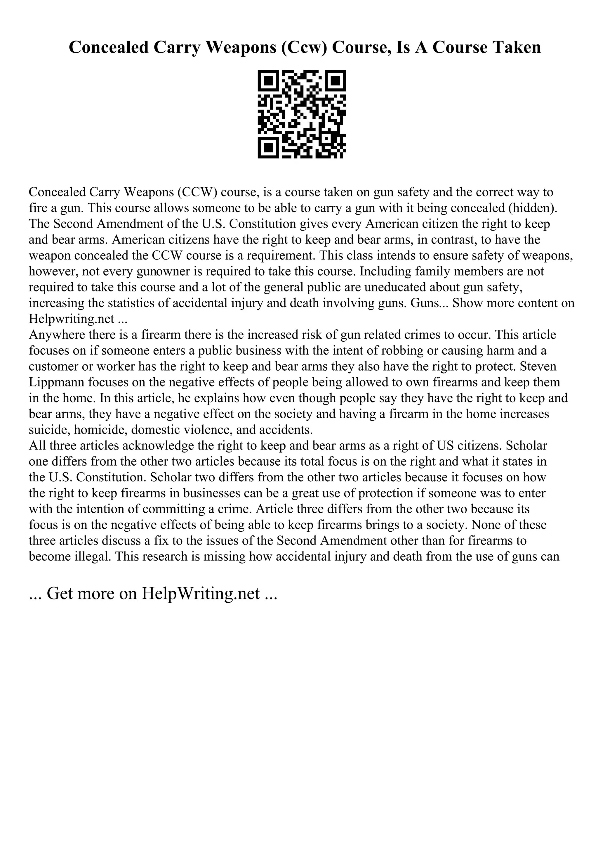 Concealed Carry Weapons (Ccw) Course, Is A Course Taken
Concealed Carry Weapons (CCW) course, is a course taken on gun safety and the correct way to
fire a gun. This course allows someone to be able to carry a gun with it being concealed (hidden).
The Second Amendment of the U.S. Constitution gives every American citizen the right to keep
and bear arms. American citizens have the right to keep and bear arms, in contrast, to have the
weapon concealed the CCW course is a requirement. This class intends to ensure safety of weapons,
however, not every gunowner is required to take this course. Including family members are not
required to take this course and a lot of the general public are uneducated about gun safety,
increasing the statistics of accidental injury and death involving guns. Guns... Show more content on
Helpwriting.net ...
Anywhere there is a firearm there is the increased risk of gun related crimes to occur. This article
focuses on if someone enters a public business with the intent of robbing or causing harm and a
customer or worker has the right to keep and bear arms they also have the right to protect. Steven
Lippmann focuses on the negative effects of people being allowed to own firearms and keep them
in the home. In this article, he explains how even though people say they have the right to keep and
bear arms, they have a negative effect on the society and having a firearm in the home increases
suicide, homicide, domestic violence, and accidents.
All three articles acknowledge the right to keep and bear arms as a right of US citizens. Scholar
one differs from the other two articles because its total focus is on the right and what it states in
the U.S. Constitution. Scholar two differs from the other two articles because it focuses on how
the right to keep firearms in businesses can be a great use of protection if someone was to enter
with the intention of committing a crime. Article three differs from the other two because its
focus is on the negative effects of being able to keep firearms brings to a society. None of these
three articles discuss a fix to the issues of the Second Amendment other than for firearms to
become illegal. This research is missing how accidental injury and death from the use of guns can
... Get more on HelpWriting.net ...
 