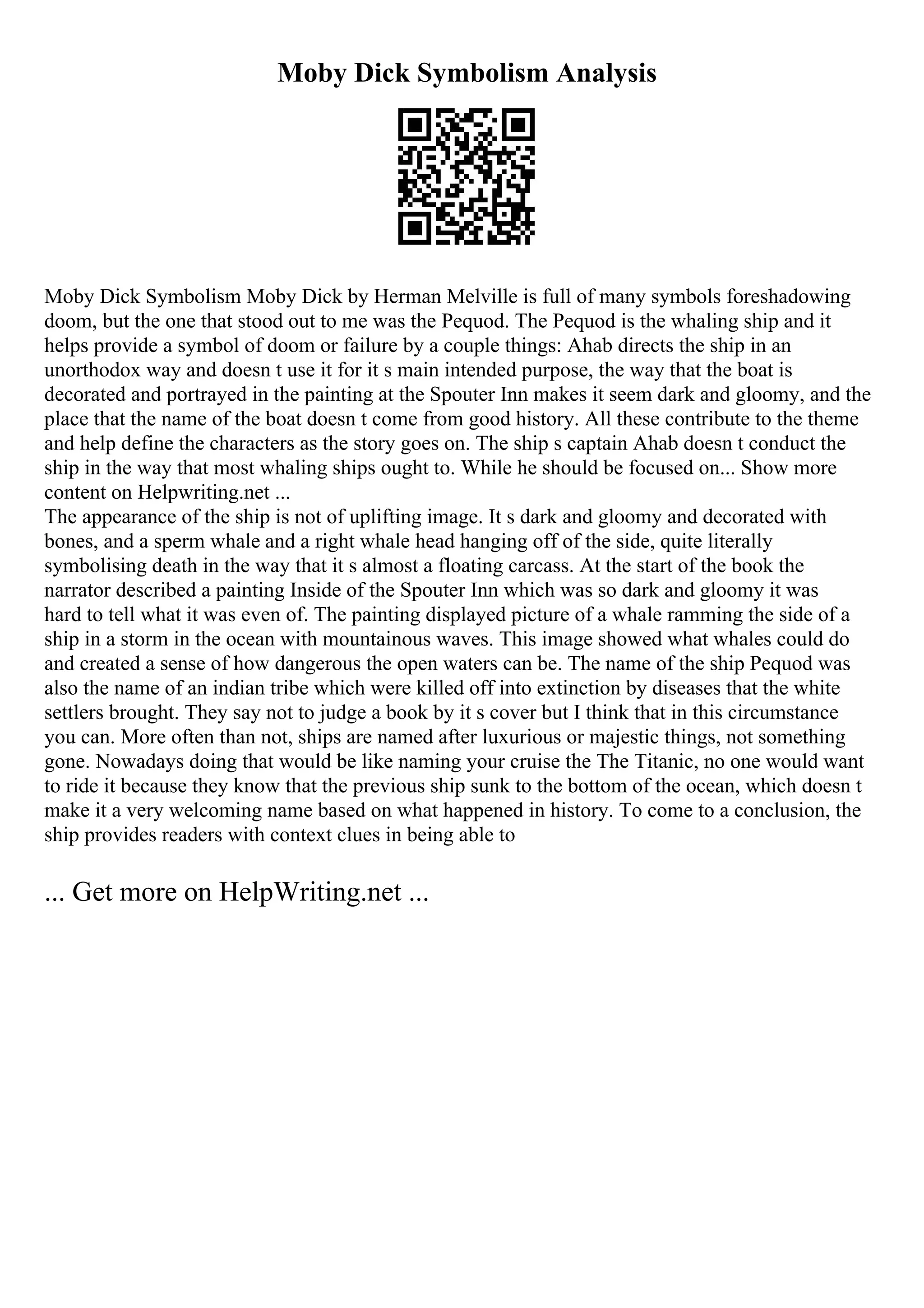 Moby Dick Symbolism Analysis
Moby Dick Symbolism Moby Dick by Herman Melville is full of many symbols foreshadowing
doom, but the one that stood out to me was the Pequod. The Pequod is the whaling ship and it
helps provide a symbol of doom or failure by a couple things: Ahab directs the ship in an
unorthodox way and doesn t use it for it s main intended purpose, the way that the boat is
decorated and portrayed in the painting at the Spouter Inn makes it seem dark and gloomy, and the
place that the name of the boat doesn t come from good history. All these contribute to the theme
and help define the characters as the story goes on. The ship s captain Ahab doesn t conduct the
ship in the way that most whaling ships ought to. While he should be focused on... Show more
content on Helpwriting.net ...
The appearance of the ship is not of uplifting image. It s dark and gloomy and decorated with
bones, and a sperm whale and a right whale head hanging off of the side, quite literally
symbolising death in the way that it s almost a floating carcass. At the start of the book the
narrator described a painting Inside of the Spouter Inn which was so dark and gloomy it was
hard to tell what it was even of. The painting displayed picture of a whale ramming the side of a
ship in a storm in the ocean with mountainous waves. This image showed what whales could do
and created a sense of how dangerous the open waters can be. The name of the ship Pequod was
also the name of an indian tribe which were killed off into extinction by diseases that the white
settlers brought. They say not to judge a book by it s cover but I think that in this circumstance
you can. More often than not, ships are named after luxurious or majestic things, not something
gone. Nowadays doing that would be like naming your cruise the The Titanic, no one would want
to ride it because they know that the previous ship sunk to the bottom of the ocean, which doesn t
make it a very welcoming name based on what happened in history. To come to a conclusion, the
ship provides readers with context clues in being able to
... Get more on HelpWriting.net ...
 